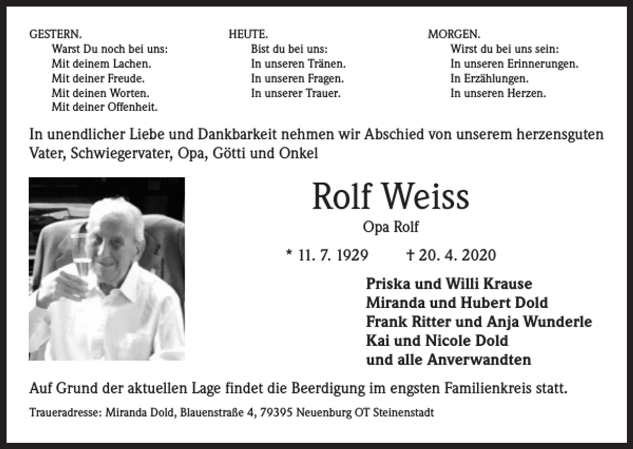 <p>GESTERN.<br />Warst Du noch bei uns:<br />Mit deinem Lachen.<br />Mit deiner Freude.<br />Mit deinen Worten.<br />Mit deiner Offenheit.</p><p>HEUTE.<br />Bist du bei uns:<br />In unseren Tränen.<br />In unseren Fragen.<br />In unserer Trauer.</p><p>MORGEN.<br />Wirst du bei uns sein:<br />In unseren Erinnerungen.<br />In Erzählungen.<br />In unseren Herzen.</p><p>In unendlicher Liebe und Dankbarkeit nehmen wir Abschied von unserem herzensguten<br />Vater, Schwiegervater, Opa, Götti und Onkel</p><p>Rolf Weiss<br />Opa Rolf</p><p>* 11. 7. 1929</p><p>† 20. 4. 2020</p><p>Priska und Willi Krause<br />Miranda und Hubert Dold<br />Frank Ritter und Anja Wunderle<br />Kai und Nicole Dold<br />und alle Anverwandten<br />Auf Grund der aktuellen Lage findet die Beerdigung im engsten Familienkreis statt.<br />Traueradresse: Miranda Dold, Blauenstraße 4, 79395 Neuenburg OT Steinenstadt</p>