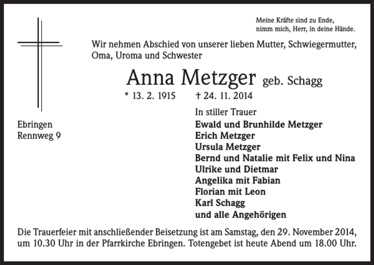 <p>Meine Kräfte sind zu Ende,<br />nimm mich, Herr, in deine Hände.</p><p>Wir nehmen Abschied von unserer lieben Mutter, Schwiegermutter,<br />Oma, Uroma und Schwester</p><p>Anna Metzger geb. Schagg</p><p>* 13. 2. 1915 † 24. 11. 2014</p><p>In stiller Trauer<br />Ebringen<br />Ewald und Brunhilde Metzger<br />Rennweg 9 Erich Metzger<br />Ursula Metzger<br />Bernd und Natalie mit Felix und Nina<br />Ulrike und Dietmar<br />Angelika mit Fabian<br />Florian mit Leon<br />Karl Schagg<br />und alle Angehörigen<br />Die Trauerfeier mit anschließender Beisetzung ist am Samstag, den 29. November 2014,<br />um 10.30 Uhr in der Pfarrkirche Ebringen. Totengebet ist heute Abend um 18.00 Uhr.</p>