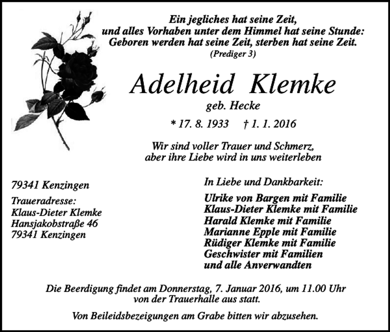 <p>Ein jegliches hat seine Zeit,<br />und alles Vorhaben unter dem Himmel hat seine Stunde:<br />Geboren werden hat seine Zeit, sterben hat seine Zeit.<br />(Prediger 3)</p><p>Adelheid Klemke<br />geb. Hecke<br />* 17. 8. 1933</p><p>† 1. 1. 2016</p><p>Wir sind voller Trauer und Schmerz,<br />aber ihre Liebe wird in uns weiterleben<br />79341 Kenzingen<br />Traueradresse:<br />Klaus-Dieter Klemke<br />Hansjakobstraße 46<br />79341 Kenzingen</p><p>In Liebe und Dankbarkeit:<br />Ulrike von Bargen mit Familie<br />Klaus-Dieter Klemke mit Familie<br />Harald Klemke mit Familie<br />Marianne Epple mit Familie<br />Rüdiger Klemke mit Familie<br />Geschwister mit Familien<br />und alle Anverwandten</p><p>Die Beerdigung findet am Donnerstag, 7. Januar 2016, um 11.00 Uhr<br />von der Trauerhalle aus statt.<br />Von Beileidsbezeigungen am Grabe bitten wir abzusehen.</p>