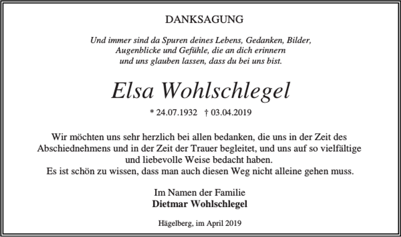 <p>DANKSAGUNG<br />Und immer sind da Spuren deines Lebens, Gedanken, Bilder,<br />Augenblicke und Gefühle, die an dich erinnern<br />und uns glauben lassen, dass du bei uns bist.</p><p>Elsa Wohlschlegel<br />* 24.07.1932 † 03.04.2019</p><p>Wir möchten uns sehr herzlich bei allen bedanken, die uns in der Zeit des<br />Abschiednehmens und in der Zeit der Trauer begleitet, und uns auf so vielfältige<br />und liebevolle Weise bedacht haben.<br />Es ist schön zu wissen, dass man auch diesen Weg nicht alleine gehen muss.<br />Im Namen der Familie<br />Dietmar Wohlschlegel<br />Hägelberg, im April 2019</p>