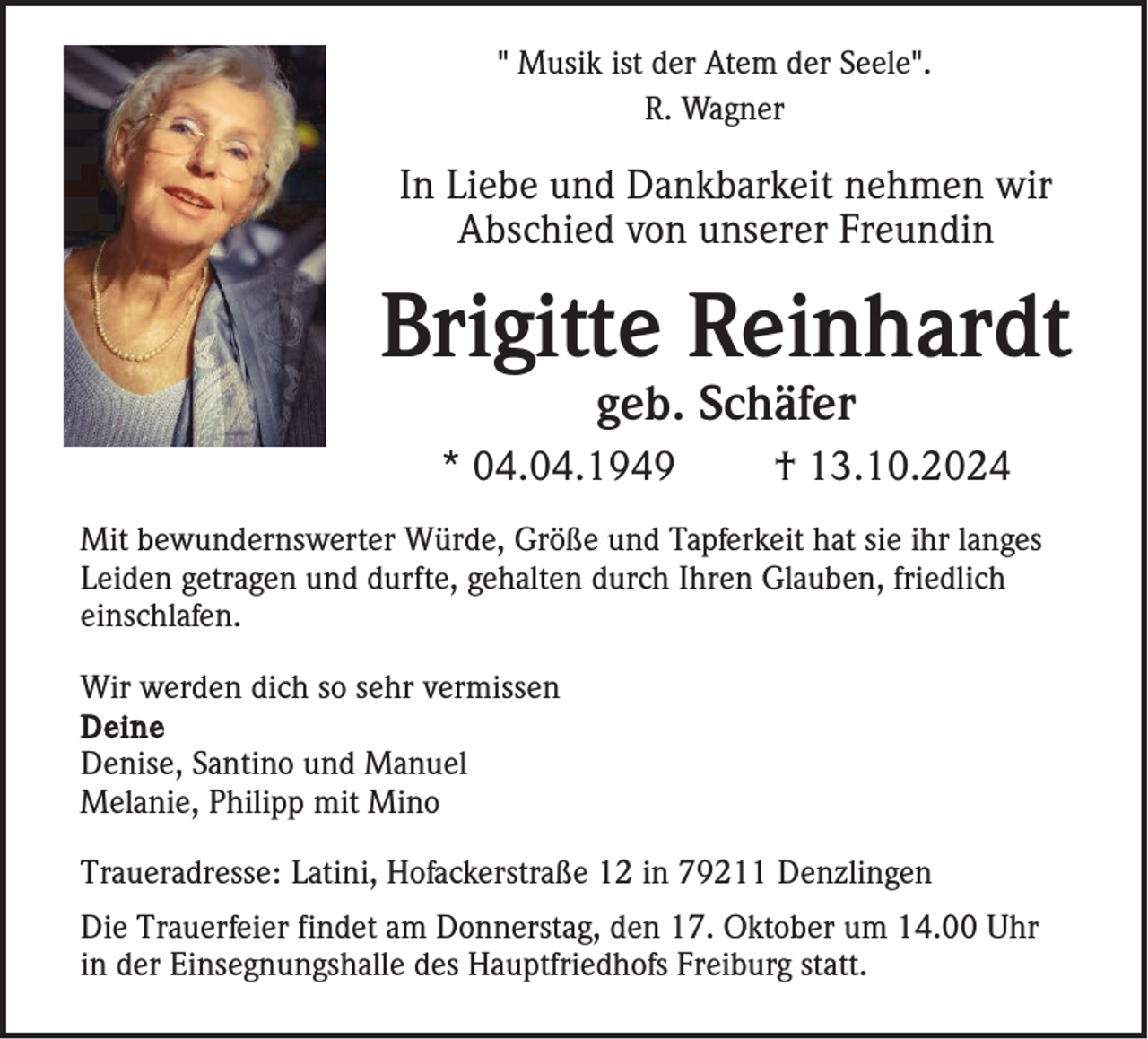 <p>" Musik ist der Atem der Seele".<br />R. Wagner</p><p>In Liebe und Dankbarkeit nehmen wir<br />Abschied von unserer Freundin</p><p>Brigitte Reinhardt<br />geb. Schäfer<br />* 04.04.1949</p><p>† 13.10.2024</p><p>Mit bewundernswerter Würde, Größe und Tapferkeit hat sie ihr langes<br />Leiden getragen und durfte, gehalten durch Ihren Glauben, friedlich<br />einschlafen.<br />Wir werden dich so sehr vermissen<br />Deine<br />Denise, Santino und Manuel<br />Melanie, Philipp mit Mino<br />Traueradresse: Latini, Hofackerstraße 12 in 79211 Denzlingen<br />Die Trauerfeier findet am Donnerstag, den 17. Oktober um 14.00 Uhr<br />in der Einsegnungshalle des Hauptfriedhofs Freiburg statt.</p>