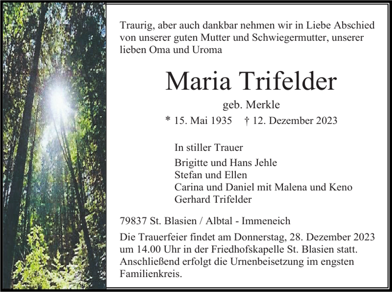 <p>Traurig, aber auch dankbar nehmen wir in Liebe Abschied<br />von unserer guten Mutter und Schwiegermutter, unserer<br />lieben Oma und Uroma</p><p>Maria Trifelder<br />geb. Merkle<br />* 15. Mai 1935</p><p>† 12. Dezember 2023</p><p>In stiller Trauer<br />Brigitte und Hans Jehle<br />Stefan und Ellen<br />Carina und Daniel mit Malena und Keno<br />Gerhard Trifelder<br />79837 St. Blasien / Albtal - Immeneich<br />Die Trauerfeier findet am Donnerstag, 28. Dezember 2023<br />um 14.00 Uhr in der Friedhofskapelle St. Blasien statt.<br />Anschließend erfolgt die Urnenbeisetzung im engsten<br />Familienkreis.</p>