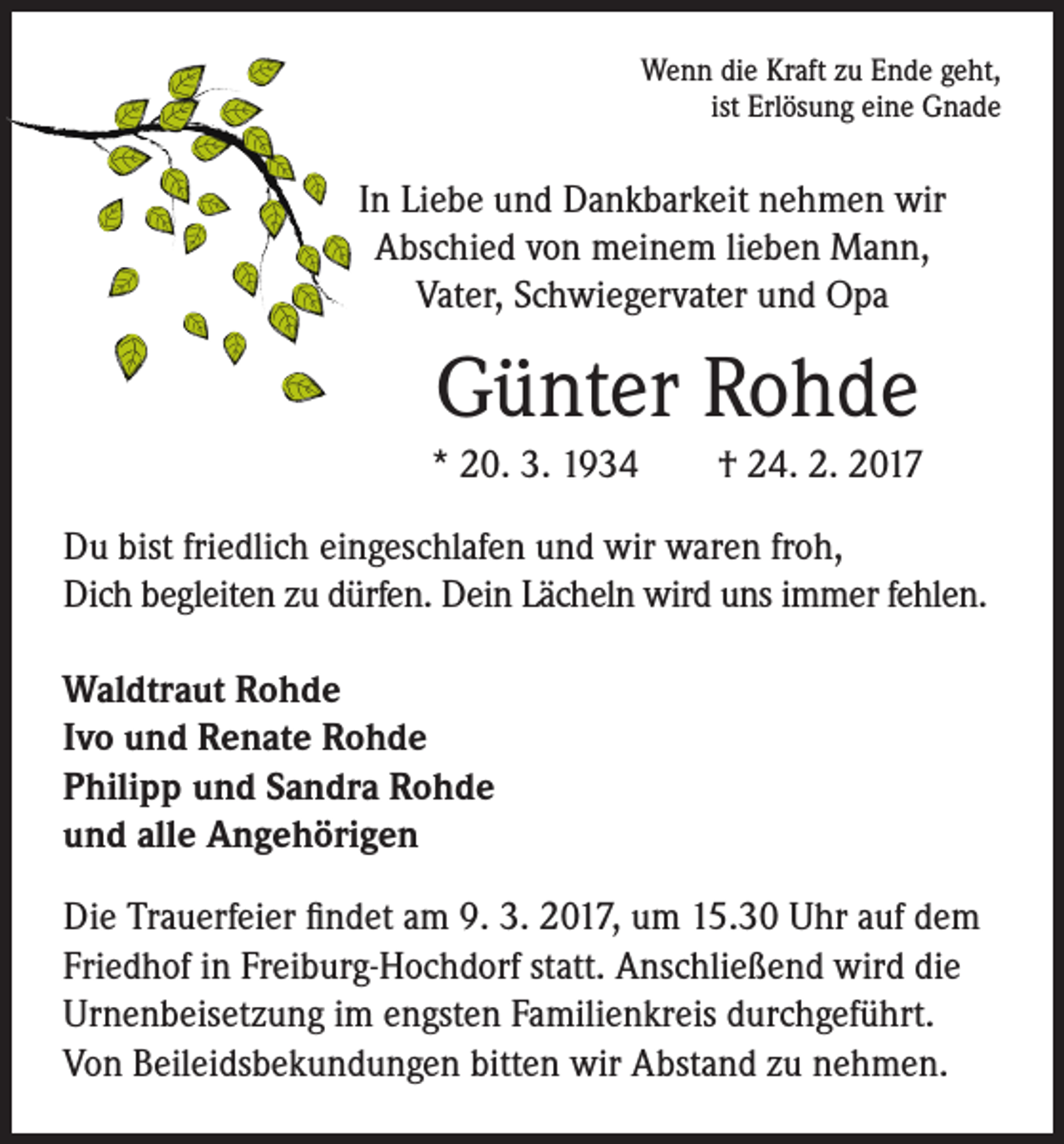 <p>Wenn die Kraft zu Ende geht,<br />ist Erlösung eine Gnade</p><p>In Liebe und Dankbarkeit nehmen wir<br />Abschied von meinem lieben Mann,<br />Vater, Schwiegervater und Opa</p><p>Günter Rohde</p><p>* 20. 3. 1934 † 24. 2. 2017</p><p>Du bist friedlich eingeschlafen und wir waren froh,<br />Dich begleiten zu dürfen. Dein Lächeln wird uns immer fehlen.<br />Waldtraut Rohde<br />Ivo und Renate Rohde<br />Philipp und Sandra Rohde<br />und alle Angehörigen<br />Die Trauerfeier findet am 9. 3. 2017, um 15.30 Uhr auf dem<br />Friedhof in Freiburg-Hochdorf statt. Anschließend wird die<br />Urnenbeisetzung im engsten Familienkreis durchgeführt.<br />Von Beileidsbekundungen bitten wir Abstand zu nehmen.</p>