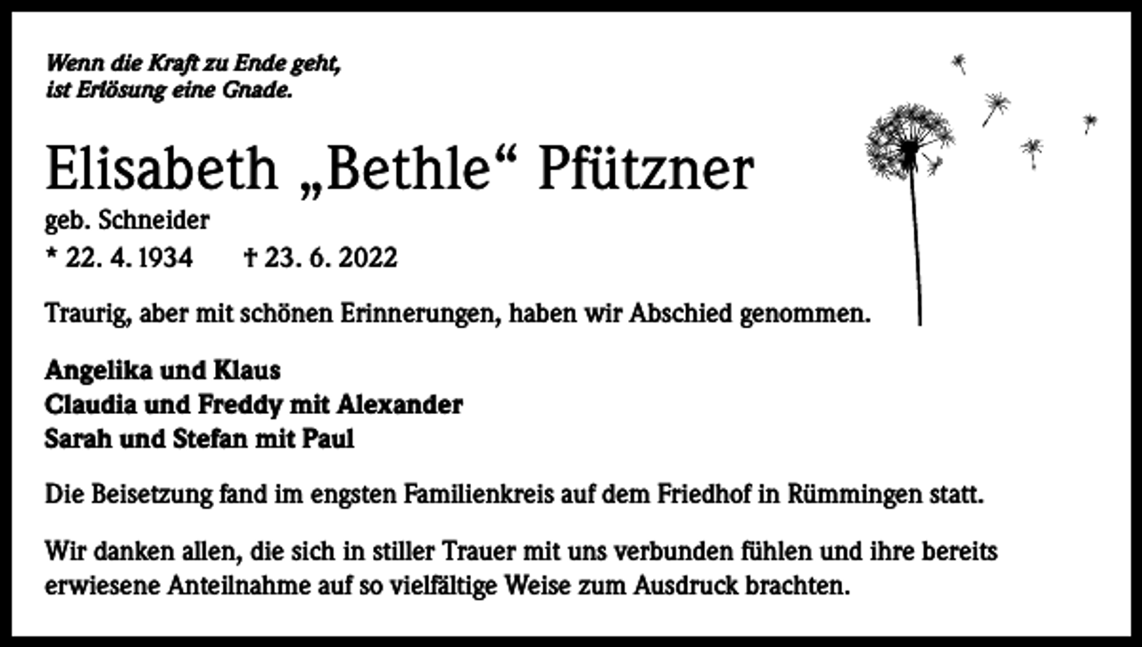 <p>Wenn die Kraft zu Ende geht,<br />ist Erlösung eine Gnade.</p><p>Elisabeth „Bethle“ Pfützner<br />geb. Schneider<br />* 22. 4. 1934</p><p>† 23. 6. 2022</p><p>Traurig, aber mit schönen Erinnerungen, haben wir Abschied genommen.<br />Angelika und Klaus<br />Claudia und Freddy mit Alexander<br />Sarah und Stefan mit Paul<br />Die Beisetzung fand im engsten Familienkreis auf dem Friedhof in Rümmingen statt.<br />Wir danken allen, die sich in stiller Trauer mit uns verbunden fühlen und ihre bereits<br />erwiesene Anteilnahme auf so vielfältige Weise zum Ausdruck brachten.</p>