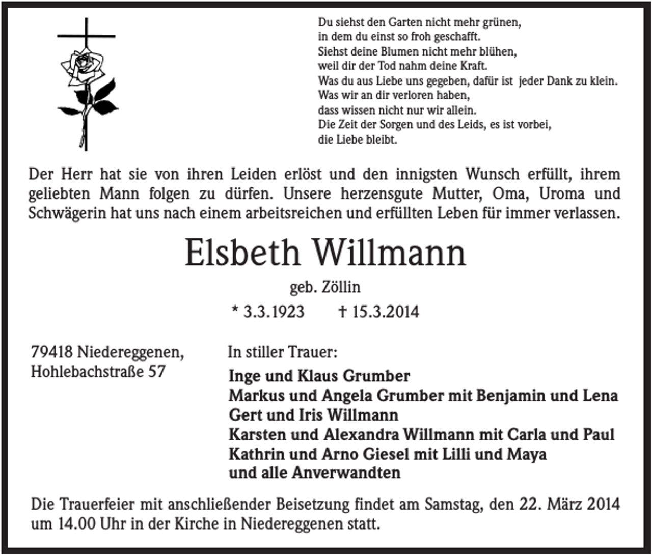 <p>Du siehst den Garten nicht mehr grünen,<br />in dem du einst so froh geschafft.<br />Siehst deine Blumen nicht mehr blühen,<br />weil dir der Tod nahm deine Kraft.<br />Was du aus Liebe uns gegeben, dafür ist jeder Dank zu klein.<br />Was wir an dir verloren haben,<br />dass wissen nicht nur wir allein.<br />Die Zeit der Sorgen und des Leids, es ist vorbei,<br />die Liebe bleibt.</p><p>Der Herr hat sie von ihren Leiden erlöst und den innigsten Wunsch erfüllt, ihrem<br />geliebten Mann folgen zu dürfen. Unsere herzensgute Mutter, Oma, Uroma und<br />Schwägerin hat uns nach einem arbeitsreichen und erfüllten Leben für immer verlassen.</p><p>Elsbeth Willmann<br />geb. Zöllin<br />* 3.3.1923<br />† 15.3.2014<br />79418 Niedereggenen,<br />Hohlebachstraße 57</p><p>In stiller Trauer:<br />Inge und Klaus Grumber<br />Markus und Angela Grumber mit Benjamin und Lena<br />Gert und Iris Willmann<br />Karsten und Alexandra Willmann mit Carla und Paul<br />Kathrin und Arno Giesel mit Lilli und Maya<br />und alle Anverwandten</p><p>Die Trauerfeier mit anschließender Beisetzung findet am Samstag, den 22. März 2014<br />um 14.00 Uhr in der Kirche in Niedereggenen statt.</p>