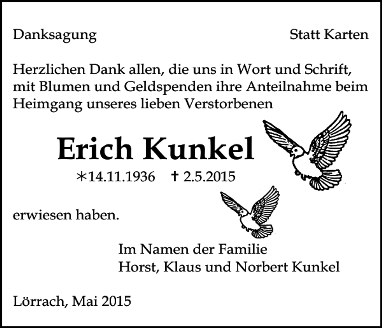 <p>Danksagung</p><p>Statt Karten</p><p>Herzlichen Dank allen, die uns in Wort und Schrift,<br />mit Blumen und Geldspenden ihre Anteilnahme beim<br />Tod100.eps<br />Tod101<br />Tod102.eps<br />Tod103.tif<br />Heimgang<br />unseres lieben<br />Verstorbenen</p><p>Erich Kunkel<br />14.11.1936<br />erwiesen<br />haben.<br />Tod105.eps<br />Tod105.eps</p><p> 2.5.2015<br />Tod106.tif</p><p>Tod107.eps</p><p>Im Namen<br />der Familie<br />Tod106.tif<br />Tod107.eps<br />Tod108.eps<br />Horst, Klaus und Norbert Kunkel</p><p>Lörrach, Mai 2015</p>