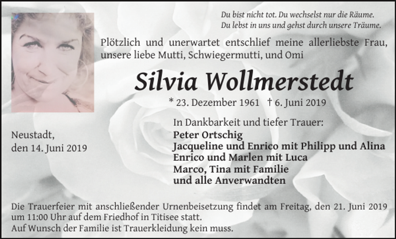<p>Du bist nicht tot. Du wechselst nur die Räume.<br />Du lebst in uns und gehst durch unsere Träume.</p><p>Plötzlich und unerwartet entschlief meine allerliebste Frau,<br />unsere liebe Mutti, Schwiegermutti, und Omi</p><p>Silvia Wollmerstedt<br />* 23. Dezember 1961 † 6. Juni 2019<br />Neustadt,<br />den 14. Juni 2019</p><p>In Dankbarkeit und tiefer Trauer:<br />Peter Ortschig<br />Jacqueline und Enrico mit Philipp und Alina<br />Enrico und Marlen mit Luca<br />Marco, Tina mit Familie<br />und alle Anverwandten</p><p>Die Trauerfeier mit anschließender Urnenbeisetzung findet am Freitag, den 21. Juni 2019<br />um 11:00 Uhr auf dem Friedhof in Titisee statt.<br />Auf Wunsch der Familie ist Trauerkleidung kein muss.</p>