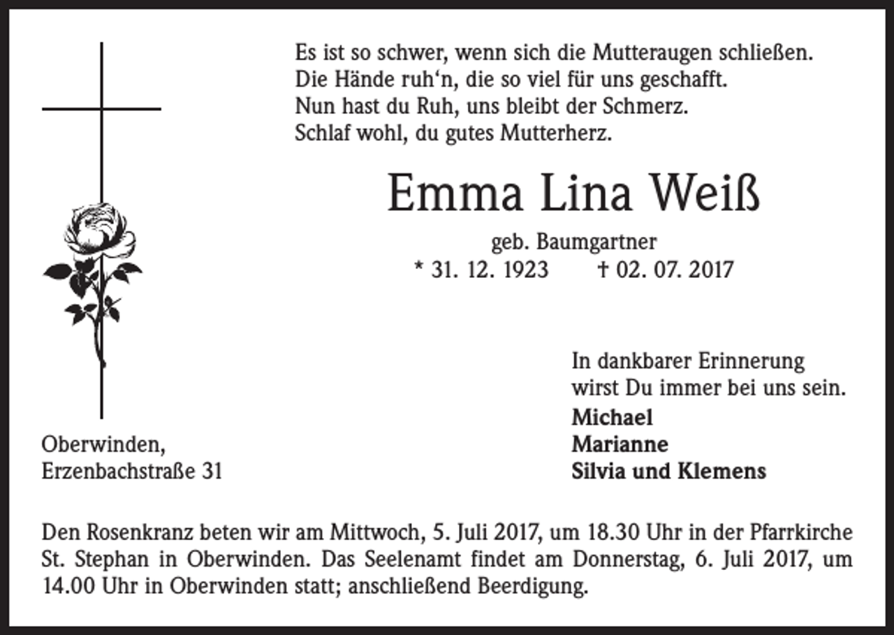 <p>Es ist so schwer, wenn sich die Mutteraugen schließen.<br />Die Hände ruh‘n, die so viel für uns geschafft.<br />Nun hast du Ruh, uns bleibt der Schmerz.<br />Schlaf wohl, du gutes Mutterherz.</p><p>Emma Lina Weiß<br />geb. Baumgartner<br />* 31. 12. 1923 † 02. 07. 2017</p><p>Oberwinden,<br />Erzenbachstraße 31</p><p>In dankbarer Erinnerung<br />wirst Du immer bei uns sein.<br />Michael<br />Marianne<br />Silvia und Klemens</p><p>Den Rosenkranz beten wir am Mittwoch, 5. Juli 2017, um 18.30 Uhr in der Pfarrkirche<br />St. Stephan in Oberwinden. Das Seelenamt findet am Donnerstag, 6. Juli 2017, um<br />14.00 Uhr in Oberwinden statt; anschließend Beerdigung.</p>