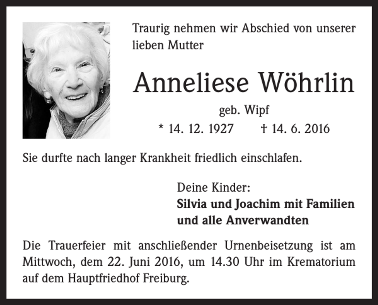 <p>Traurig nehmen wir Abschied von unserer<br />lieben Mutter</p><p>Anneliese Wöhrlin<br />geb. Wipf<br />* 14. 12. 1927 † 14. 6. 2016<br />Sie durfte nach langer Krankheit friedlich einschlafen.<br />Deine Kinder:<br />Silvia und Joachim mit Familien<br />und alle Anverwandten<br />Die Trauerfeier mit anschließender Urnenbeisetzung ist am<br />­Mittwoch, dem 22. Juni 2016, um 14.30 Uhr im ­Krematorium<br />auf dem Hauptfriedhof Freiburg.</p>