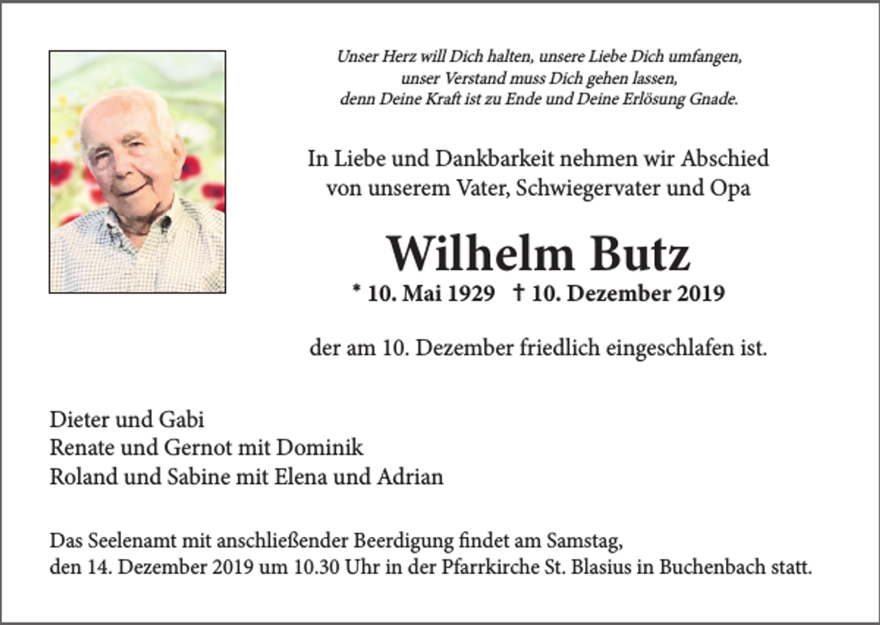 <p>Unser Herz will Dich halten, unsere Liebe Dich umfangen,<br />unser Verstand muss Dich gehen lassen,<br />denn Deine Kraft ist zu Ende und Deine Erlösung Gnade.</p><p>In Liebe und Dankbarkeit nehmen wir Abschied<br />von unserem Vater, Schwiegervater und Opa</p><p>*</p><p>†</p><p>der am 10. Dezember friedlich eingeschlafen ist.<br />Dieter und Gabi<br />Renate und Gernot mit Dominik<br />Roland und Sabine mit Elena und Adrian<br />Das Seelenamt mit anschließender Beerdigung findet am Samstag,<br />den 14. Dezember 2019 um 10.30 Uhr in der Pfarrkirche St. Blasius in Buchenbach statt.</p>