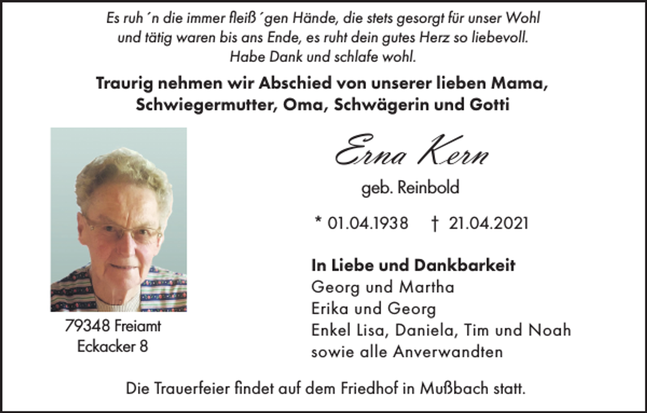 <p>Es ruh´n die immer fleiß´gen Hände, die stets gesorgt für unser Wohl<br />und tätig waren bis ans Ende, es ruht dein gutes Herz so liebevoll.<br />Habe Dank und schlafe wohl.</p><p>Traurig nehmen wir Abschied von unserer lieben Mama,<br />Schwiegermutter, Oma, Schwägerin und Gotti</p><p>Erna Kern<br />geb. Reinbold<br />* 01.04.1938</p><p>79348 Freiamt<br />Eckacker 8</p><p>† 21.04.2021</p><p>In Liebe und Dankbarkeit<br />Georg und Martha<br />Erika und Georg<br />Enkel Lisa, Daniela, Tim und Noah<br />sowie alle Anverwandten</p><p>Die Trauerfeier findet auf dem Friedhof in Mußbach statt.</p>