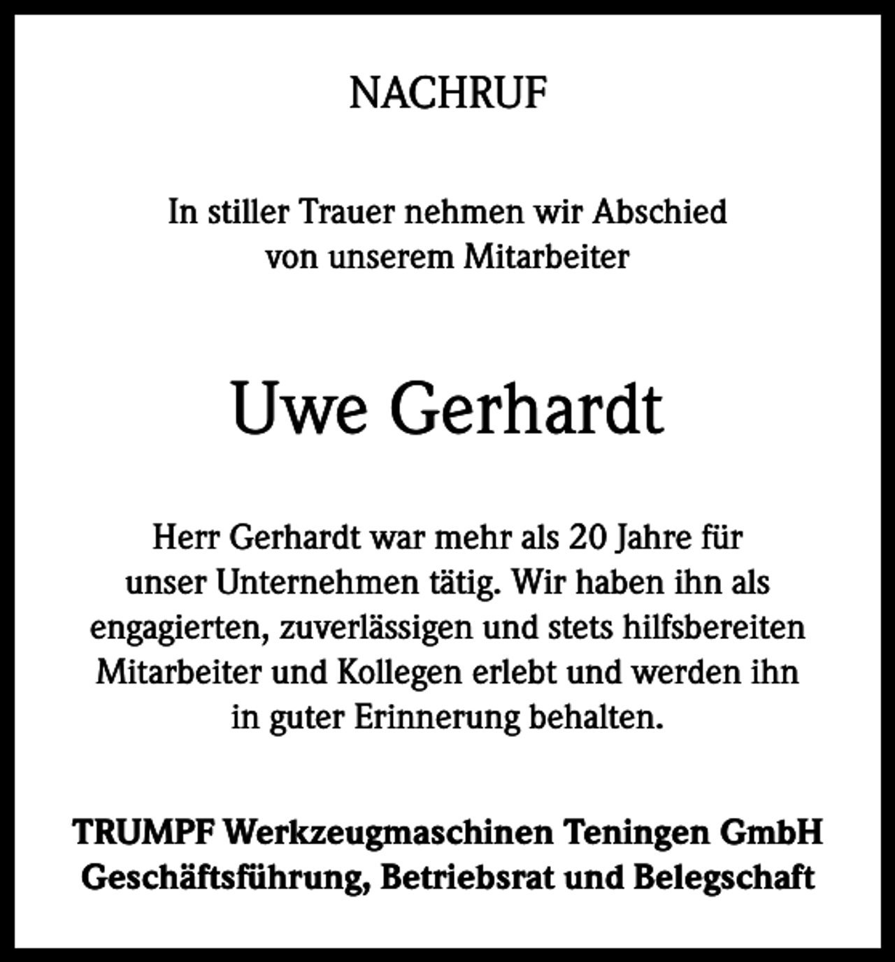 <p>NACHRUF<br />In stiller Trauer nehmen wir Abschied<br />von unserem Mitarbeiter</p><p>Uwe Gerhardt<br />Herr Gerhardt war mehr als 20 Jahre für<br />unser Unternehmen tätig. Wir haben ihn als<br />engagierten, zuverlässigen und stets hilfsbereiten<br />Mitarbeiter und Kollegen erlebt und werden ihn<br />in guter Erinnerung behalten.<br />TRUMPF Werkzeugmaschinen Teningen GmbH<br />Geschäftsführung, Betriebsrat und Belegschaft</p>