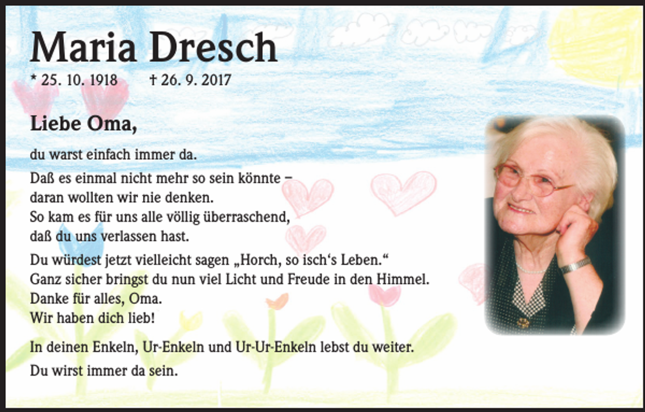 <p>Maria Dresch<br />* 25. 10. 1918 † 26. 9. 2017</p><p>Liebe Oma,<br />du warst einfach immer da.<br />Daß es einmal nicht mehr so sein könnte –<br />daran wollten wir nie denken.<br />So kam es für uns alle völlig überraschend,<br />daß du uns verlassen hast.<br />Du würdest jetzt vielleicht sagen „Horch, so isch‘s Leben.“<br />Ganz sicher bringst du nun viel Licht und Freude in den Himmel.<br />Danke für alles, Oma.<br />Wir haben dich lieb!<br />In deinen Enkeln, Ur-Enkeln und Ur-Ur-Enkeln lebst du weiter.<br />Du wirst immer da sein.</p>