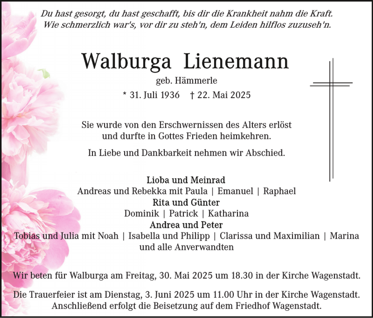 <p>Du hast gesorgt, du hast geschafft, bis dir die Krankheit nahm die Kraft.<br />Wie schmerzlich war's, vor dir zu steh'n, dem Leiden hilflos zuzuseh'n.</p><p>geb. Hämmerle<br />* 31. Juli 1936</p><p>† 22. Mai 2025</p><p>Sie wurde von den Erschwernissen des Alters erlöst<br />und durfte in Gottes Frieden heimkehren.<br />In Liebe und Dankbarkeit nehmen wir Abschied.</p><p>Andreas und Rebekka mit Paula | Emanuel | Raphael<br />Dominik | Patrick | Katharina<br />Tobias und Julia mit Noah | Isabella und Philipp | Clarissa und Maximilian | Marina<br />und alle Anverwandten<br />Wir beten für Walburga am Freitag, 30. Mai 2025 um 18.30 in der Kirche Wagenstadt.<br />Die Trauerfeier ist am Dienstag, 3. Juni 2025 um 11.00 Uhr in der Kirche Wagenstadt.<br />Anschließend erfolgt die Beisetzung auf dem Friedhof Wagenstadt.</p>