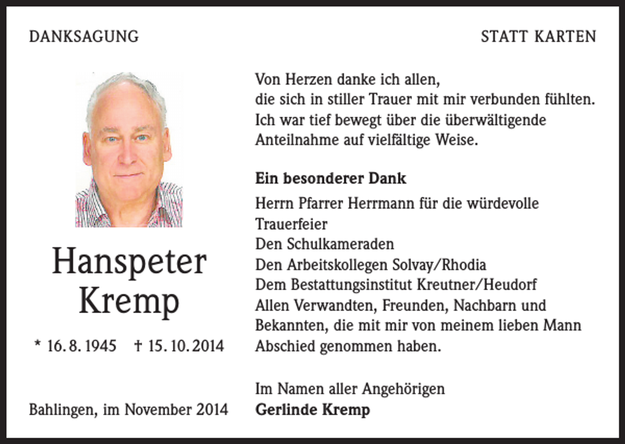 <p>DANKSAGUNG</p><p>STATT KARTEN<br />Von Herzen danke ich allen,<br />die sich in stiller Trauer mit mir verbunden fühlten.<br />Ich war tief bewegt über die überwältigende<br />Anteilnahme auf vielfältige Weise.</p><p>* 16. 8. 1945 † 15. 10. 2014</p><p>Ein besonderer Dank<br />Herrn Pfarrer Herrmann für die würdevolle<br />­Trauerfeier<br />Den Schulkameraden<br />Den Arbeitskollegen Solvay/Rhodia<br />Dem Bestattungsinstitut Kreutner/Heudorf<br />Allen Verwandten, Freunden, Nachbarn und<br />Bekannten, die mit mir von meinem lieben Mann<br />Abschied genommen haben.</p><p>Bahlingen, im November 2014</p><p>Im Namen aller Angehörigen<br />Gerlinde Kremp</p><p>Hanspeter<br />Kremp</p>
