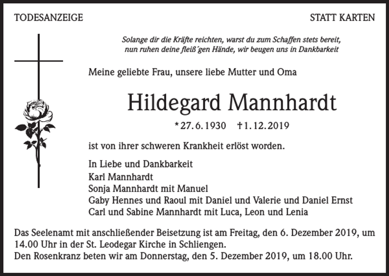 <p>TODESANZEIGE</p><p>STATT KARTEN<br />Solange dir die Kräfte reichten, warst du zum Schaffen stets bereit,<br />nun ruhen deine fleiß´gen Hände, wir beugen uns in Dankbarkeit</p><p>Meine geliebte Frau, unsere liebe Mutter und Oma</p><p>Hildegard Mannhardt<br />* 27. 6. 1930</p><p>† 1. 12. 2019</p><p>ist von ihrer schweren Krankheit erlöst worden.<br />In Liebe und Dankbarkeit<br />Karl Mannhardt<br />Sonja Mannhardt mit Manuel<br />Gaby Hennes und Raoul mit Daniel und Valerie und Daniel Ernst<br />Carl und Sabine Mannhardt mit Luca, Leon und Lenia<br />Das Seelenamt mit anschließender Beisetzung ist am Freitag, den 6. Dezember 2019, um<br />14.00 Uhr in der St. Leodegar Kirche in Schliengen.<br />Den Rosenkranz beten wir am Donnerstag, den 5. Dezember 2019, um 18.00 Uhr.</p>
