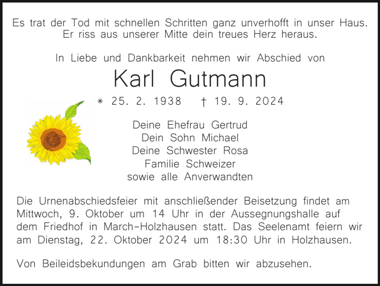 <p>Es trat der Tod mit schnellen Schritten ganz unverhofft in unser Haus.<br />Er riss aus unserer Mitte dein treues Herz heraus.<br />In Liebe und Dankbarkeit nehmen wir Abschied von</p><p>Karl Gutmann</p><p>* 25. 2. 1938</p><p>† 19. 9. 2024</p><p>Deine Ehefrau Gertrud<br />Dein Sohn Michael<br />Deine Schwester Rosa<br />Familie Schweizer<br />sowie alle Anverwandten<br />Die Urnenabschiedsfeier mit anschließender Beisetzung findet am<br />Mittwoch, 9. Oktober um 14 Uhr in der Aussegnungshalle auf<br />dem Friedhof in March-Holzhausen statt. Das Seelenamt feiern wir<br />am Dienstag, 22. Oktober 2024 um 18:30 Uhr in Holzhausen.<br />Von Beileidsbekundungen am Grab bitten wir abzusehen.</p>