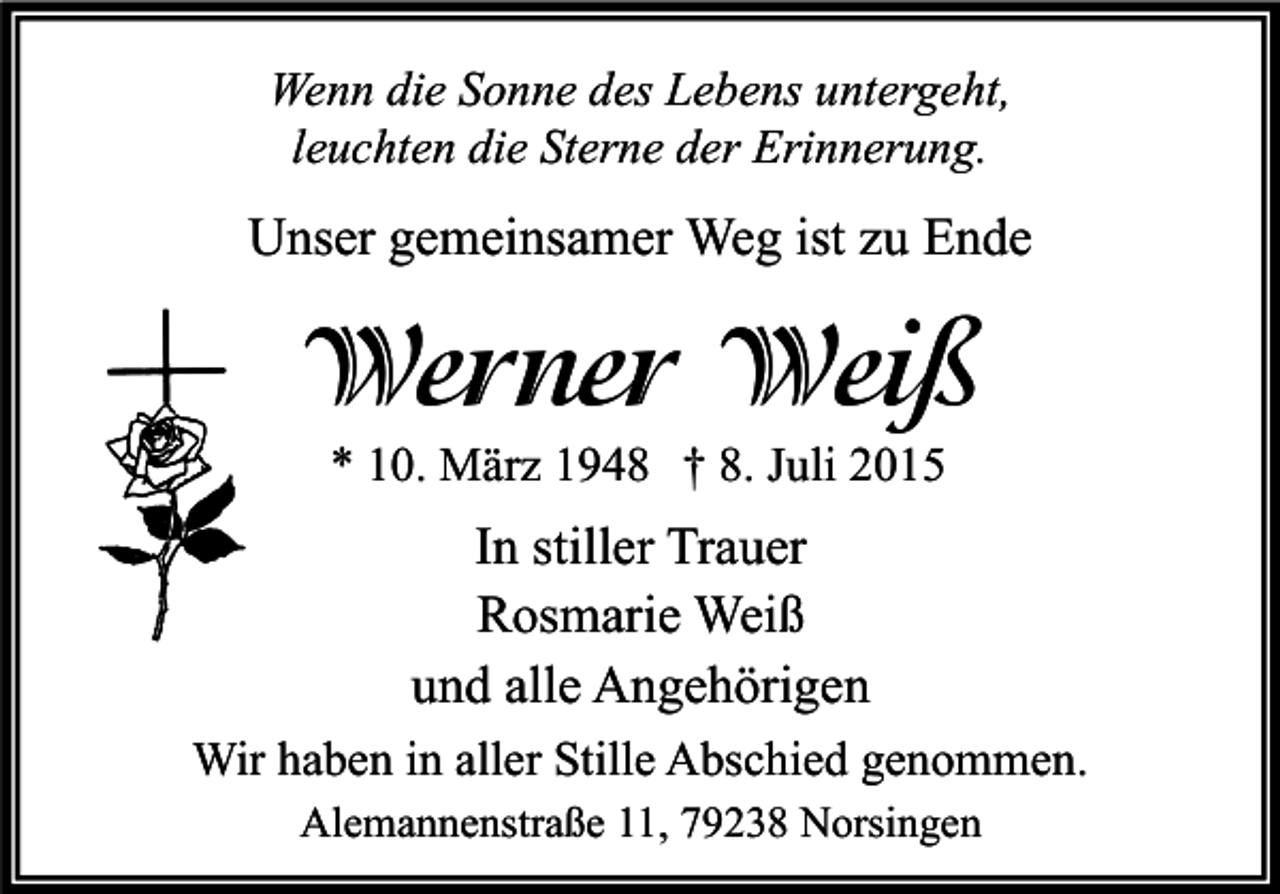 <p>Wenn die Sonne des Lebens untergeht,<br />leuchten die Sterne der Erinnerung.</p><p>Unser gemeinsamer Weg ist zu Ende</p><p>Werner Weiß<br />* 10. März 1948 † 8. Juli 2015</p><p>In stiller Trauer<br />Rosmarie Weiß<br />und alle Angehörigen<br />Wir haben in aller Stille Abschied genommen.<br />Alemannenstraße 11, 79238 Norsingen</p>