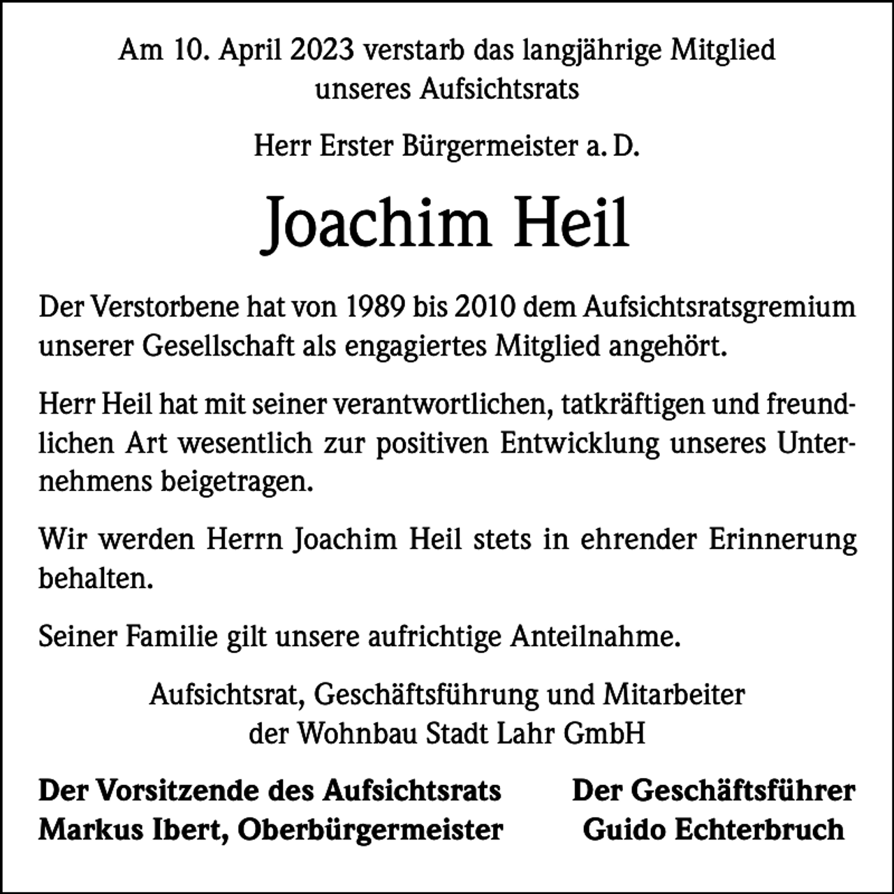 <p>Am 10. April 2023 verstarb das langjährige Mitglied<br />unseres Aufsichtsrats<br />Herr Erster Bürgermeister a. D.</p><p>Joachim Heil<br />Der Verstorbene hat von 1989 bis 2010 dem Aufsichtsratsgremium<br />unserer Gesellschaft als engagiertes Mitglied angehört.<br />Herr Heil hat mit seiner verantwortlichen, tatkräftigen und freundlichen Art wesentlich zur positiven Entwicklung unseres Unternehmens beigetragen.<br />Wir werden Herrn Joachim Heil stets in ehrender Erinnerung<br />behalten.<br />Seiner Familie gilt unsere aufrichtige Anteilnahme.<br />Aufsichtsrat, Geschäftsführung und Mitarbeiter<br />der Wohnbau Stadt Lahr GmbH<br />er Vorsitzende des Aufsichtsrats<br />D<br />Markus Ibert, Oberbürgermeister</p><p>Der Geschäftsführer<br />Guido Echterbruch</p>