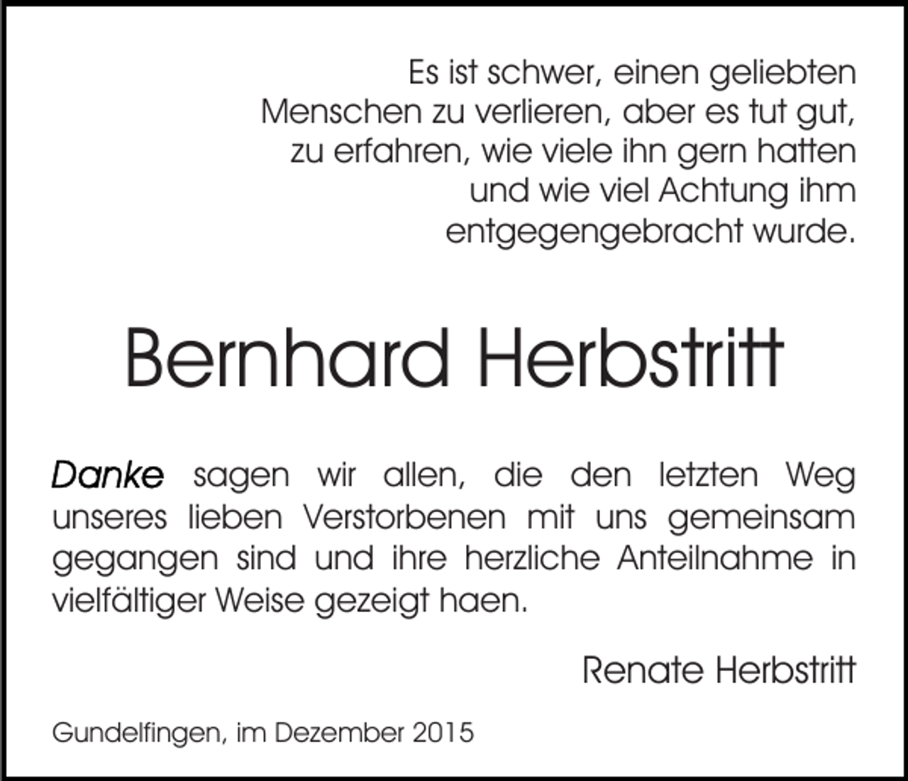 <p>Es ist schwer, einen geliebten<br />Menschen zu verlieren, aber es tut gut,<br />zu erfahren, wie viele ihn gern hatten<br />und wie viel Achtung ihm<br />entgegengebracht wurde.</p><p>Bernhard Herbstritt<br />sagen wir allen, die den letzten Weg<br />unseres lieben Verstorbenen mit uns gemeinsam<br />gegangen sind und ihre herzliche Anteilnahme in<br />vielfältiger Weise gezeigt haen.</p><p>Renate Herbstritt<br />Gundelfingen, im Dezember 2015</p>