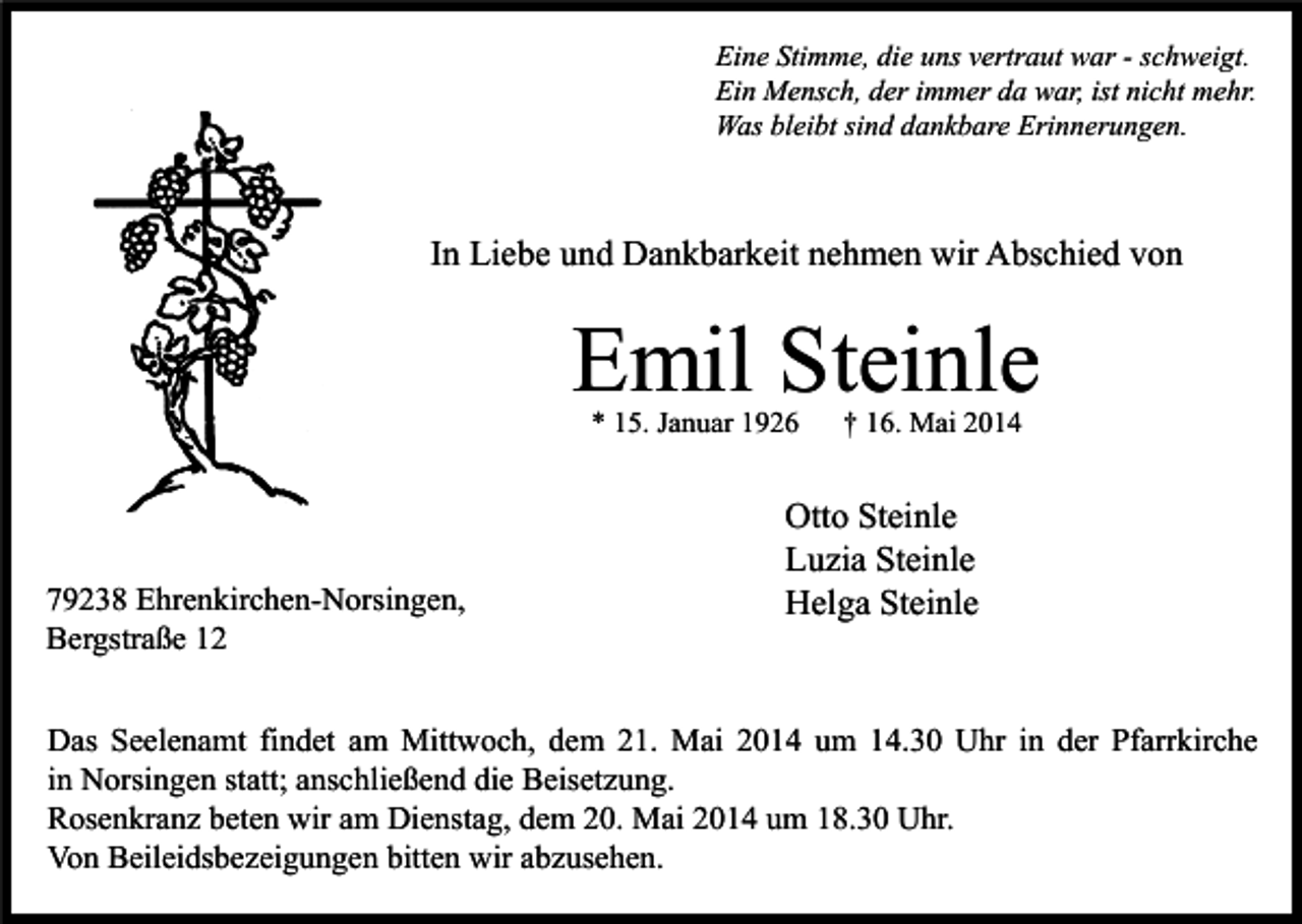<p>Eine Stimme, die uns vertraut war - schweigt.<br />Ein Mensch, der immer da war, ist nicht mehr.<br />Was bleibt sind dankbare Erinnerungen.</p><p>In Liebe und Dankbarkeit nehmen wir Abschied von</p><p>Emil Steinle<br />* 15. Januar 1926</p><p>79238 Ehrenkirchen-Norsingen,<br />Bergstraße 12</p><p>† 16. Mai 2014</p><p>Otto Steinle<br />Luzia Steinle<br />Helga Steinle</p><p>Das Seelenamt findet am Mittwoch, dem 21. Mai 2014 um 14.30 Uhr in der Pfarrkirche<br />in Norsingen statt; anschließend die Beisetzung.<br />Rosenkranz beten wir am Dienstag, dem 20. Mai 2014 um 18.30 Uhr.<br />Von Beileidsbezeigungen bitten wir abzusehen.</p>