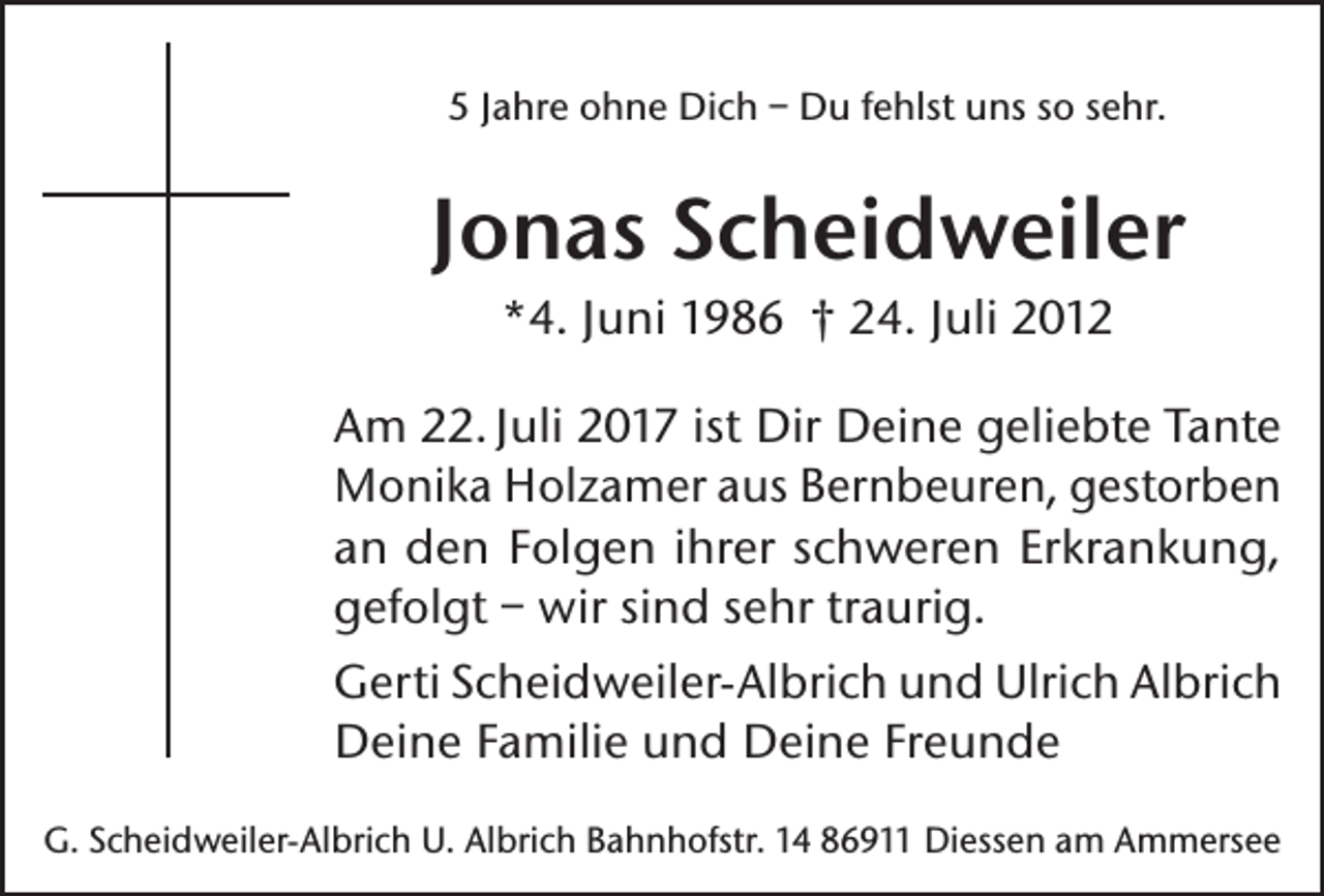 <p>5 Jahre ohne Dich – Du fehlst uns so sehr.</p><p>Jonas Scheidweiler<br />*4. Juni 1986 † 24. Juli 2012<br />Am 22. Juli 2017 ist Dir Deine geliebte Tante<br />Monika Holzamer aus Bernbeuren, gestorben<br />an den Folgen ihrer schweren Erkrankung,<br />gefolgt – wir sind sehr traurig.<br />Gerti Scheidweiler-Albrich und Ulrich Albrich<br />Deine Familie und Deine Freunde<br />G. Scheidweiler-Albrich U. Albrich Bahnhofstr. 14 86911 Diessen am Ammersee</p>