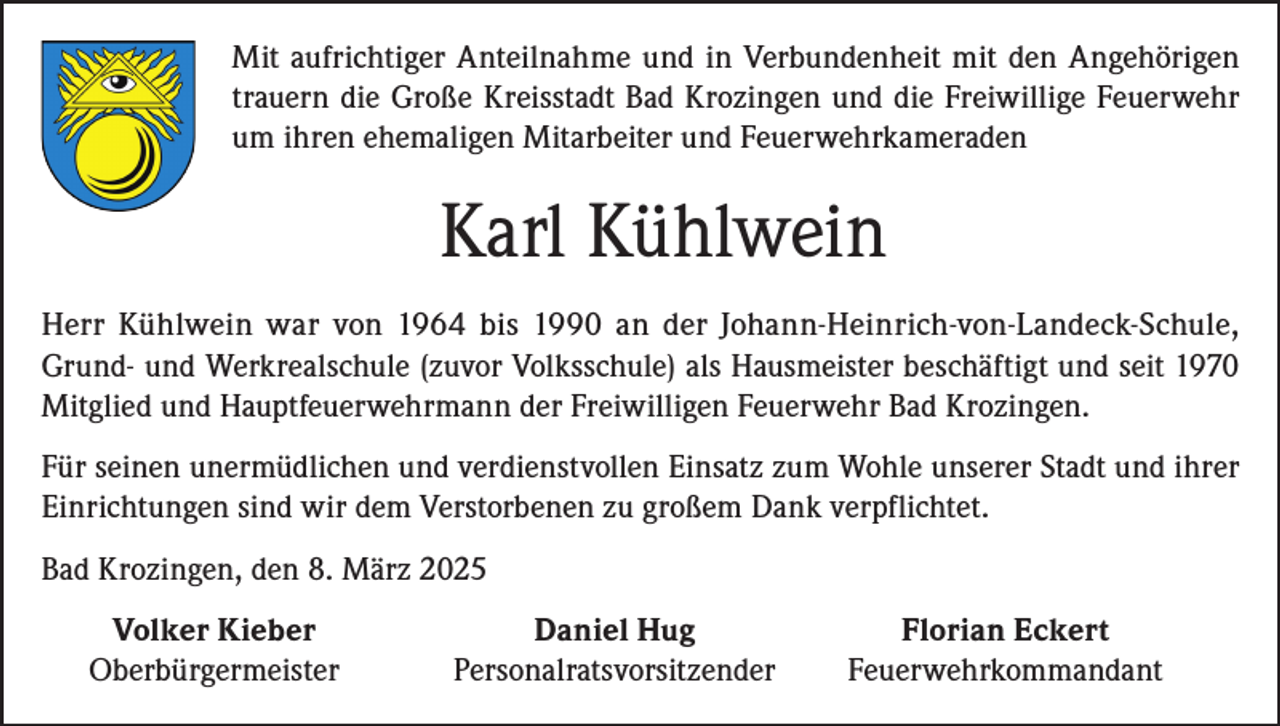 <p>Mit aufrichtiger Anteilnahme und in Verbundenheit mit den Angehörigen<br />trauern die Große Kreisstadt Bad Krozingen und die Freiwillige Feuerwehr<br />um ihren ehemaligen Mitarbeiter und Feuerwehrkameraden</p><p>Karl Kühlwein<br />Herr Kühlwein war von 1964 bis 1990 an der Johann-Heinrich-von-Landeck-Schule,<br />Grund- und Werkrealschule (zuvor Volksschule) als Hausmeister beschäftigt und seit 1970<br />Mitglied und Hauptfeuerwehrmann der Freiwilligen Feuerwehr Bad Krozingen.<br />Für seinen unermüdlichen und verdienstvollen Einsatz zum Wohle unserer Stadt und ihrer<br />Einrichtungen sind wir dem Verstorbenen zu großem Dank verpflichtet.<br />Bad Krozingen, den 8. März 2025</p><p>Volker Kieber<br />Oberbürgermeister</p><p>Daniel Hug<br />Florian Eckert<br />Personalratsvorsitzender Feuerwehrkommandant</p>