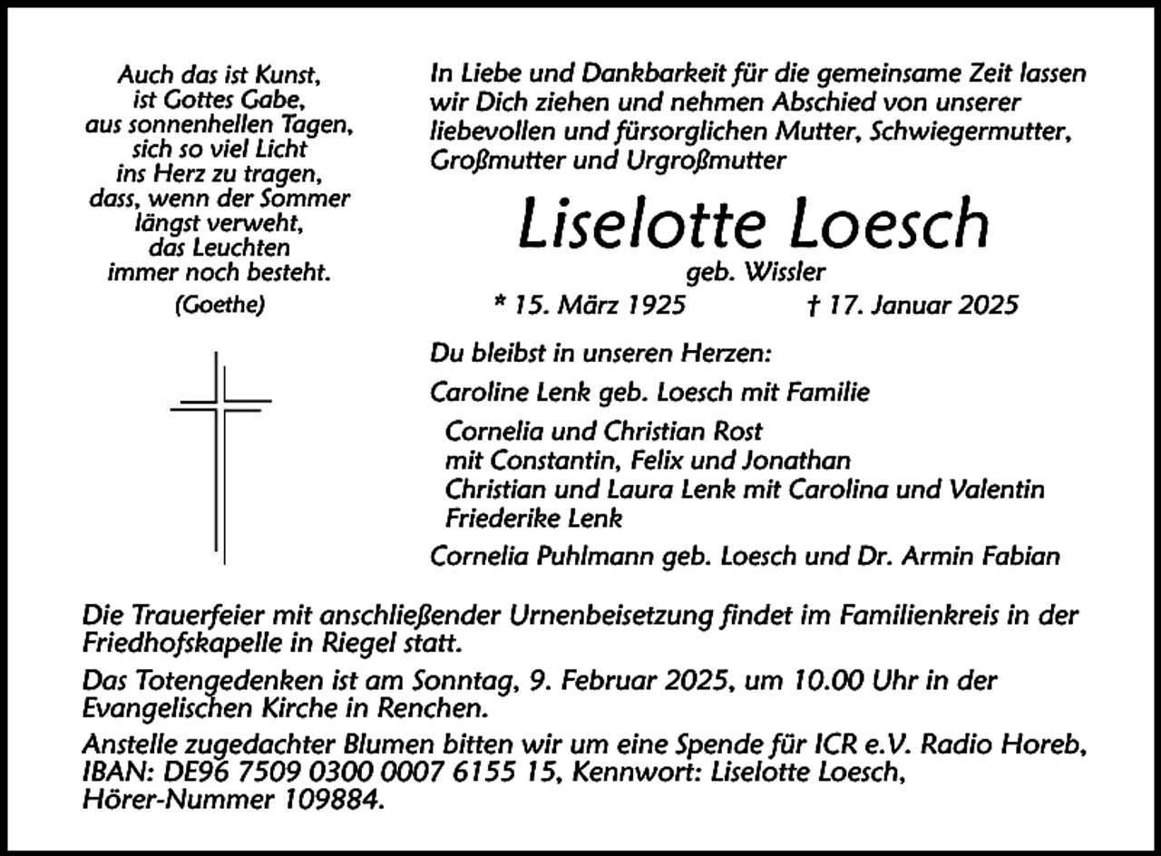 <p>Auch das ist Kunst,<br />ist Gottes Gabe,<br />aus sonnenhellen Tagen,<br />sich so viel Licht<br />ins Herz zu tragen,<br />dass, wenn der Sommer<br />längst verweht,<br />das Leuchten<br />immer noch besteht.<br />(Goethe)</p><p>In Liebe und Dankbarkeit für die gemeinsame Zeit lassen<br />wir Dich ziehen und nehmen Abschied von unserer<br />liebevollen und fürsorglichen Mutter, Schwiegermutter,<br />Großmutter und Urgroßmutter</p><p>Liselotte Loesch</p><p>geb. Wissler<br />* 15. März 1925<br />† 17. Januar 2025<br />Du bleibst in unseren Herzen:<br />Caroline Lenk geb. Loesch mit Familie<br />Cornelia und Christian Rost<br />mit Constantin, Felix und Jonathan<br />Christian und Laura Lenk mit Carolina und Valentin<br />Friederike Lenk<br />Cornelia Puhlmann geb. Loesch und Dr. Armin Fabian</p><p>Die Trauerfeier mit anschließender Urnenbeisetzung findet im Familienkreis in der<br />Friedhofskapelle in Riegel statt.<br />Das Totengedenken ist am Sonntag, 9. Februar 2025, um 10.00 Uhr in der<br />Evangelischen Kirche in Renchen.<br />Anstelle zugedachter Blumen bitten wir um eine Spende für ICR e.V. Radio Horeb,<br />IBAN: DE96 7509 0307 6155 15, Kennwort: Liselotte Loesch,<br />Hörer-Nummer 109884.</p>