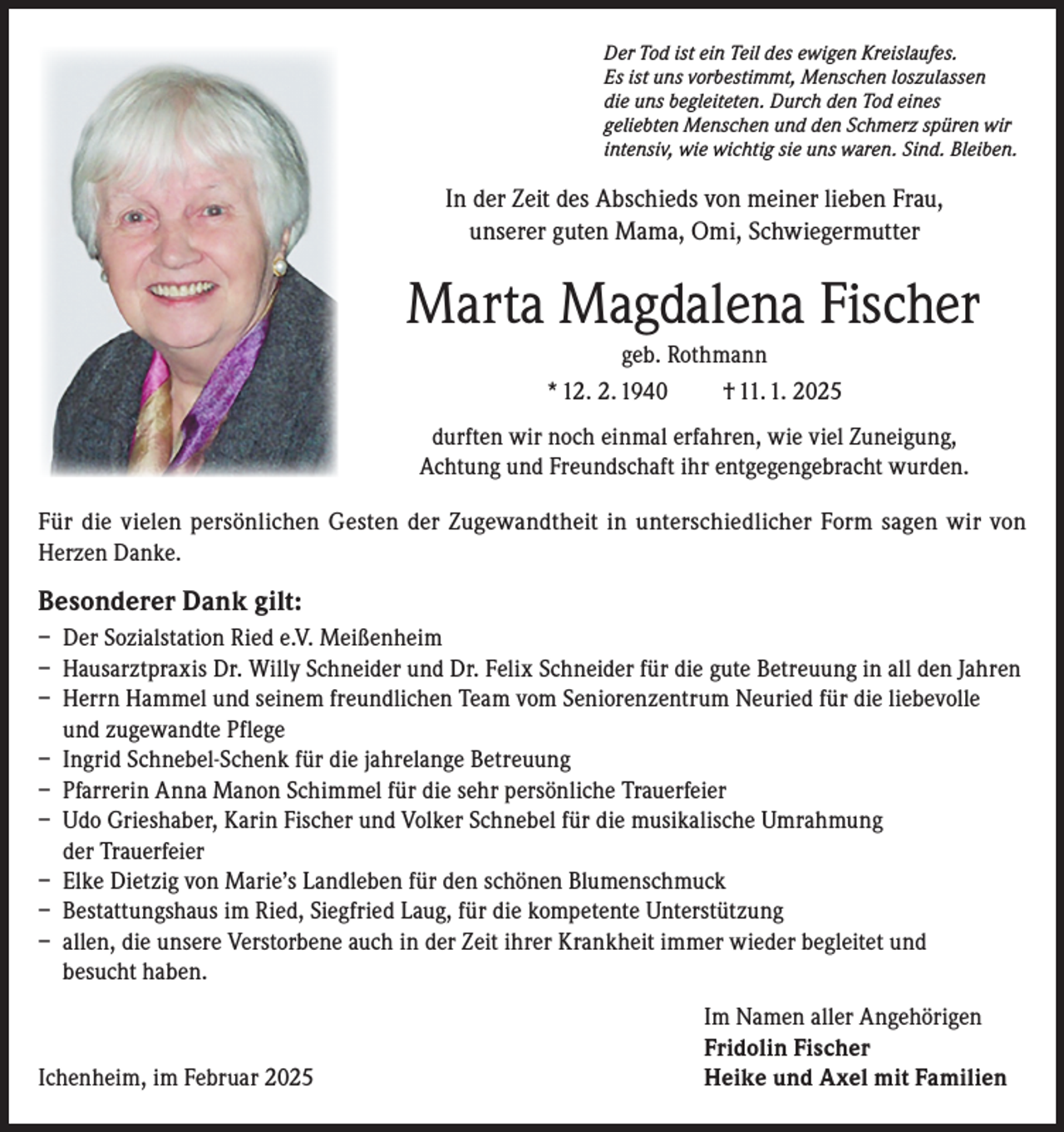 <p>Der Tod ist ein Teil des ewigen Kreislaufes.<br />Es ist uns vorbestimmt, Menschen loszulassen<br />die uns begleiteten. Durch den Tod eines<br />geliebten Menschen und den Schmerz spüren wir<br />intensiv, wie wichtig sie uns waren. Sind. Bleiben.</p><p>In der Zeit des Abschieds von meiner lieben Frau,<br />unserer guten Mama, Omi, Schwiegermutter</p><p>Marta Magdalena Fischer<br />geb. Rothmann<br />* 12. 2. 1940<br />† 11. 1. 2025<br />durften wir noch einmal erfahren, wie viel Zuneigung,<br />Achtung und Freundschaft ihr entgegengebracht wurden.<br />Für die vielen persönlichen Gesten der Zugewandtheit in unterschiedlicher Form sagen wir von<br />Herzen Danke.</p><p>Besonderer Dank gilt:<br />– Der Sozialstation Ried e.V. Meißenheim<br />– Hausarztpraxis Dr. Willy Schneider und Dr. Felix Schneider für die gute Betreuung in all den Jahren<br />– Herrn Hammel und seinem freundlichen Team vom Seniorenzentrum Neuried für die liebevolle<br />und zugewandte Pflege<br />– Ingrid Schnebel-Schenk für die jahrelange Betreuung<br />– Pfarrerin Anna Manon Schimmel für die sehr persönliche Trauerfeier<br />– Udo Grieshaber, Karin Fischer und Volker Schnebel für die musikalische Umrahmung<br />der Trauerfeier<br />– Elke Dietzig von Marie’s Landleben für den schönen Blumenschmuck<br />– Bestattungshaus im Ried, Siegfried Laug, für die kompetente Unterstützung<br />– allen, die unsere Verstorbene auch in der Zeit ihrer Krankheit immer wieder begleitet und<br />besucht haben.</p><p>Ichenheim, im Februar 2025</p><p>Im Namen aller Angehörigen<br />Fridolin Fischer<br />Heike und Axel mit Familien</p>