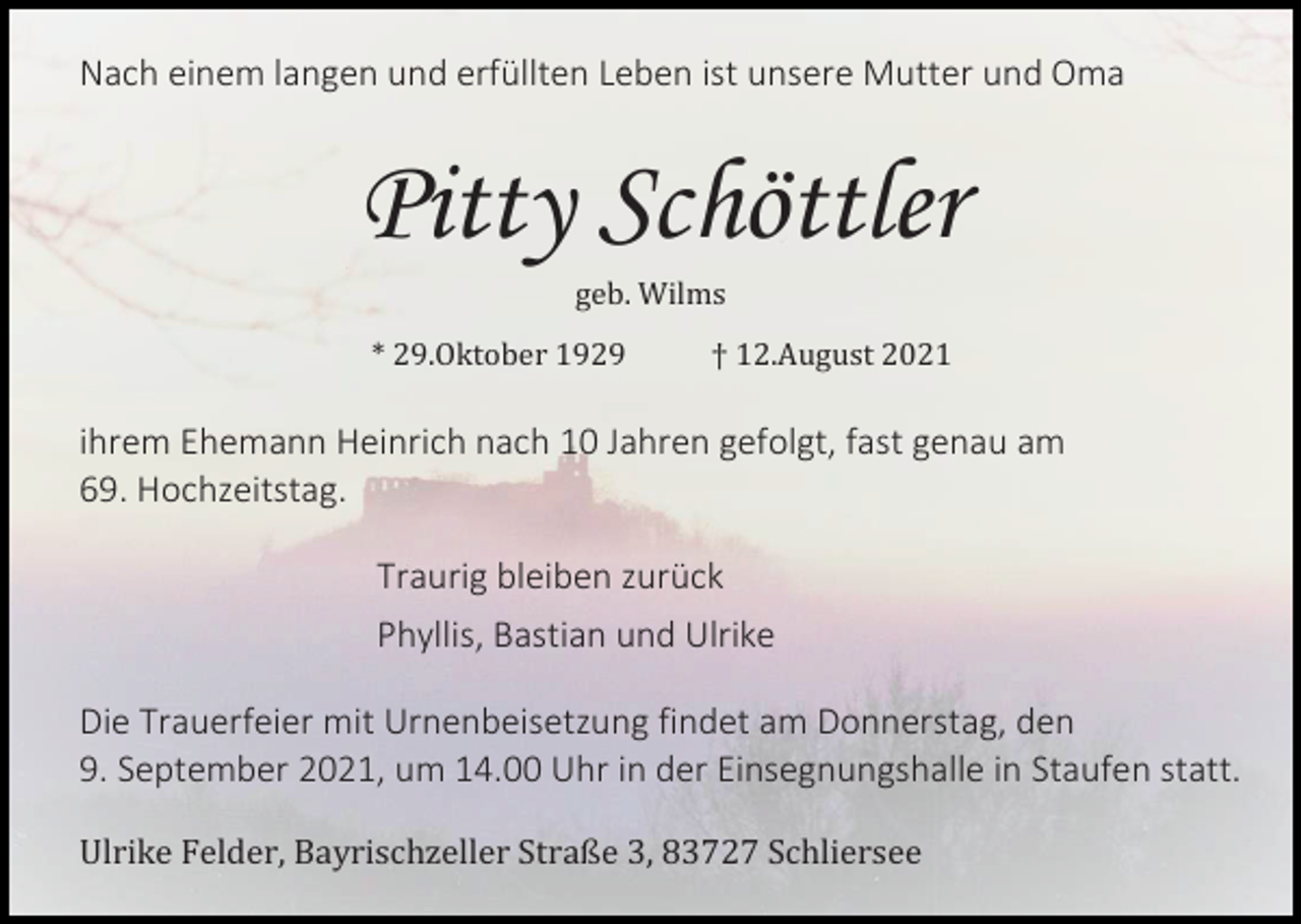 <p>Nach einem langen und erfüllten Leben ist unsere Mutter und Oma</p><p>Pitty Schöttler<br />geb. Wilms<br />* 29.Oktober 1929</p><p>† 12.August 2021</p><p>ihrem Ehemann Heinrich nach 10 Jahren gefolgt, fast genau am<br />69. Hochzeitstag.<br />Traurig bleiben zurück<br />Phyllis, Bastian und Ulrike<br />Die Trauerfeier mit Urnenbeisetzung findet am Donnerstag, den<br />9. September 2021, um 14.00 Uhr in der Einsegnungshalle in Staufen statt.<br />Ulrike Felder, Bayrischzeller Straße 3, 83727 Schliersee</p>