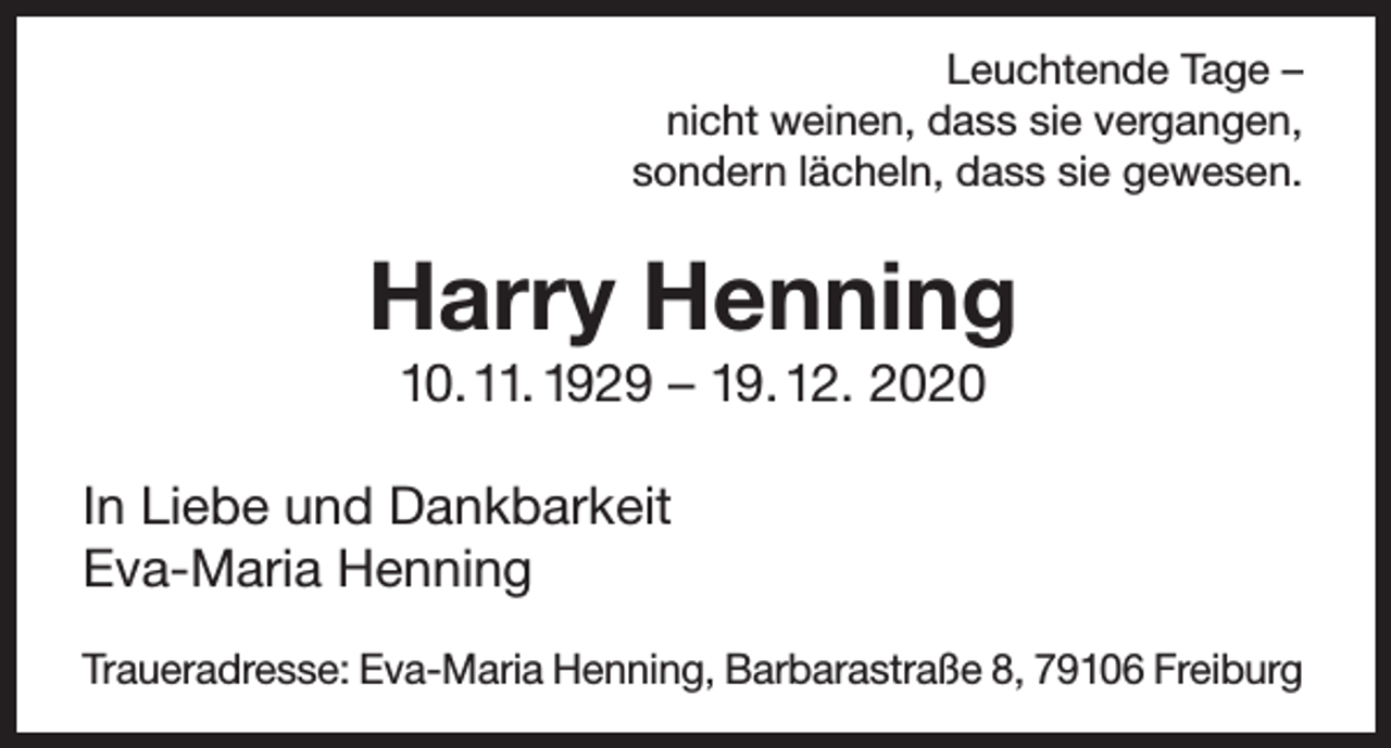 <p>Leuchtende Tage –<br />nicht weinen, dass sie vergangen,<br />sondern lächeln, dass sie gewesen.</p><p>Harry Henning<br />10. 11. 1929 – 19. 12. 2020</p><p>In Liebe und Dankbarkeit<br />Eva-Maria Henning<br />Traueradresse: Eva-Maria Henning, Barbarastraße 8, 79106 Freiburg</p>