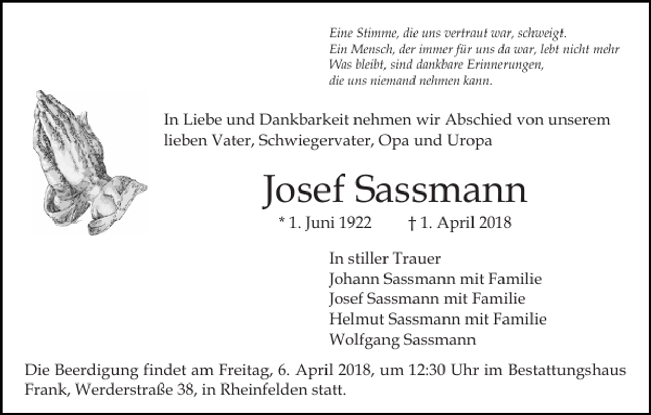 <p>Eine<br />Stimme,<br />die uuns<br />vertraut<br />Ei<br />ne Sti<br />m me, die<br />ns ver<br />tr a ut war,<br />w ar, schweigt.<br />s c h wei gt.<br />Ei<br />n Mensch,<br />Me ns c h, der<br />m mer f für<br />ür uuns<br />ns dda<br />a war,<br />w ar, lelebt<br />bt ni<br />c ht me<br />hr<br />Ein<br />deri immer<br />nicht<br />mehr<br />bleibt,<br />WWas<br />as blei<br />bt, sisind<br />n d d adankbare<br />n k b are Erinnerungen,<br />Eri n ner u n ge n,<br />die<br />u ns niemand<br />nie m a n d nehmen<br />ne h me n kann.<br />k a n n.<br />die uns</p><p>I n Liebe<br />Li e b e und<br />u n d Dankbarkeit<br />D a n k b ar keit nehmen<br />n e h m e n wir<br />wir Abschied<br />A b s c hi e d von<br />v o n unserem<br />u n s er e m<br />In<br />lieben<br />li e b e n Vater,<br />V at er, Schwiegervater,<br />S c h wi e g er v at er, Opa<br />O p a und<br />u n d Uropa<br />Ur o p a</p><p>JJosef<br />o s ef Sassmann<br />S ass m a n n<br />* 1.<br />1. JJuni<br />u ni</p><p>†† 1.<br />1. April<br />A pril 22</p><p>I n stiller<br />In<br />still er Trauer<br />Tr a u er<br />JJohann<br />o h a n n Sassmann<br />S a s s m a n n mit<br />mit Familie<br />Fa mili e<br />JJosef<br />o s ef Sassmann<br />S a s s m a n n mit<br />mit Familie<br />F a mili e<br />HHelmut<br />el m ut SSassmann<br />a s s m a n n mit<br />mit FFamilie<br />a mili e<br />WWolfgang<br />olf g a n g S Sassmann<br />ass m a n n<br />Di e BBeerdigung<br />Die<br />e er di g u n g fifindet<br />n d et aam<br />m Freitag,<br />Fr eit a g, 6.<br />6. April<br />A pril 22018,<br />0 1 8, um<br />u m 112:30<br />2: 3 0 Uhr<br />U hr iim<br />m Bestattungshaus<br />B e st att u n g s h a u s<br />Frank,<br />Fr<br />a n k, Werderstraße<br />W er d er str a ß e 338,<br />8 , in<br />i n Rheinfelden<br />R h ei nf el d e n statt.<br />st att.</p>