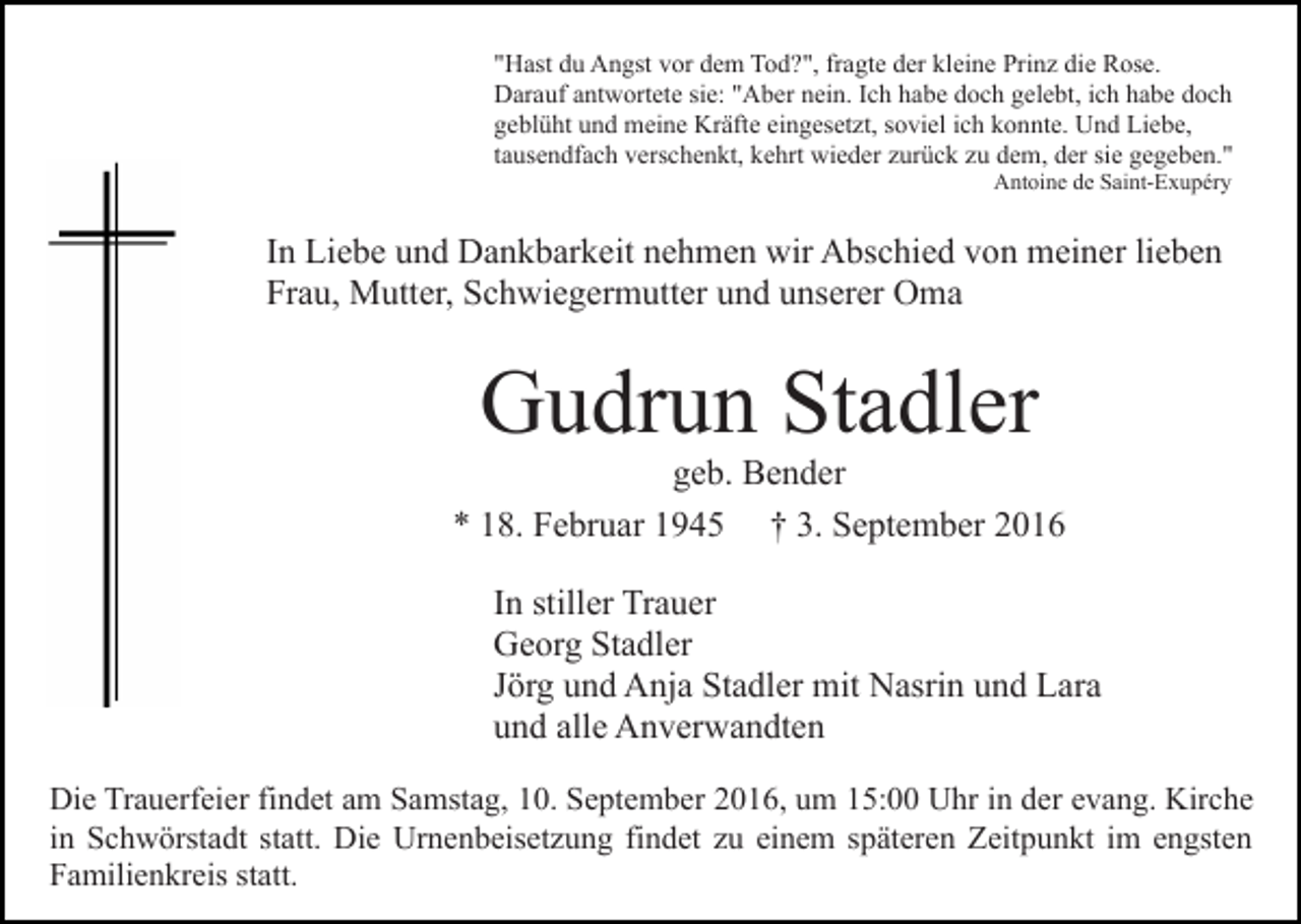 <p>"Hast du Angst vor dem Tod?", fragte der kleine Prinz die Rose.<br />Darauf antwortete sie: "Aber nein. Ich habe doch gelebt, ich habe doch<br />geblüht und meine Kräfte eingesetzt, soviel ich konnte. Und Liebe,<br />tausendfach verschenkt, kehrt wieder zurück zu dem, der sie gegeben."<br />Antoine de Saint-Exupéry</p><p>In Liebe und Dankbarkeit nehmen wir Abschied von meiner lieben<br />Frau, Mutter, Schwiegermutter und unserer Oma</p><p>Gudrun Stadler<br />geb. Bender<br />* 18. Februar 1945 † 3. September 2016<br />In stiller Trauer<br />Georg Stadler<br />Jörg und Anja Stadler mit Nasrin und Lara<br />und alle Anverwandten<br />Die Trauerfeier findet am Samstag, 10. September 2016, um 15:00 Uhr in der evang. Kirche<br />in Schwörstadt statt. Die Urnenbeisetzung findet zu einem späteren Zeitpunkt im engsten<br />Familienkreis statt.</p>