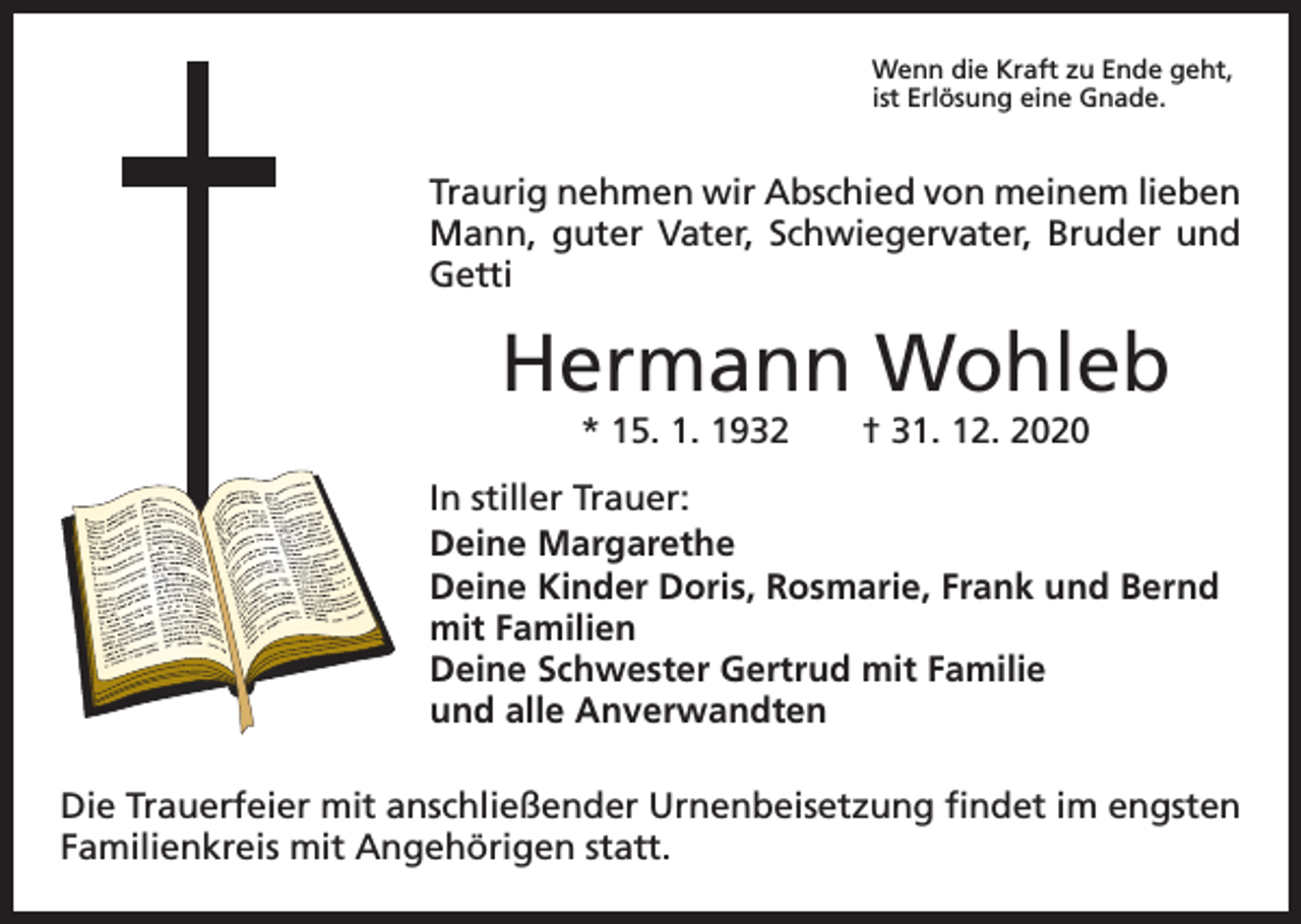 <p>Wenn die Kraft zu Ende geht,<br />ist Erlösung eine Gnade.</p><p>Traurig nehmen wir Abschied von meinem lieben<br />Mann, guter Vater, Schwiegervater, Bruder und<br />Getti</p><p>Hermann Wohleb<br />* 15. 1. 1932 † 31. 12. 2020</p><p>In stiller Trauer:<br />Deine Margarethe<br />Deine Kinder Doris, Rosmarie, Frank und Bernd<br />mit Familien<br />Deine Schwester Gertrud mit Familie<br />und alle Anverwandten<br />Die Trauerfeier mit anschließender Urnenbeisetzung findet im engsten<br />Familienkreis mit Angehörigen statt.</p>