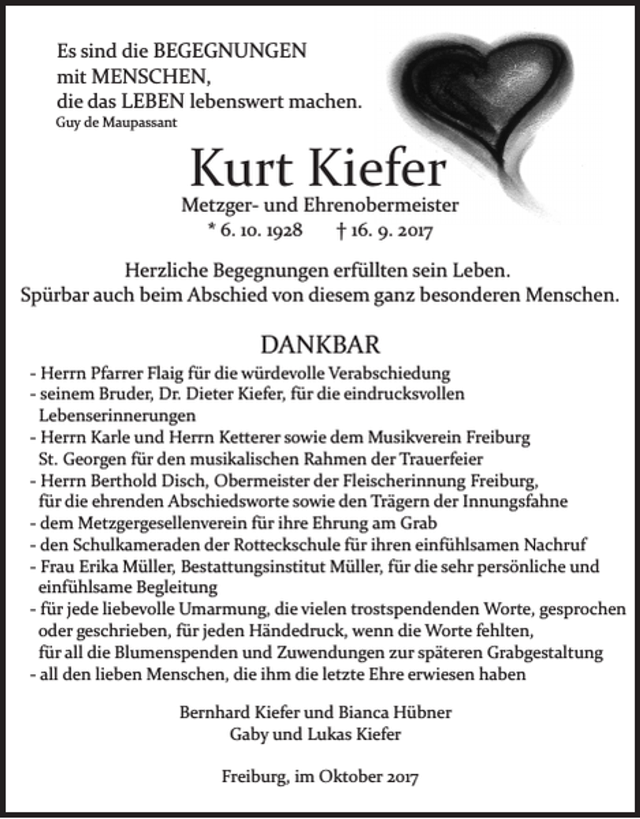 <p>die<br />EEs<br />s sisind<br />n d di<br />e BBEGEGNUNGEN<br />E GE G N U N GE N<br />mit MMENSCHEN<br />mit<br />E N S C H E N ,,<br />di<br />e ddas<br />a s LLEBEN<br />E B E N lebenswert<br />l e b e n s w ert machen.<br />m a c h e n.<br />die</p><p>GGuy<br />u y dde<br />e Maupassant<br />M a u p a s s a nt</p><p>KKurt<br />urt Ki<br />ef er<br />Kiefer</p><p>Metzger­<br />M et z g er­ u und<br />n d E Ehrenobermeister<br />hr e n o b e r m ei st er<br />** 6.<br />†† 116.<br />6. 110.<br />0. 11928<br />92 8<br />6. 9.<br />9. 2017<br />2 01 7<br />HHerzliche<br />er zli c h e BBegegnungen<br />e g e g n u n g e n erfüllten<br />erf üllt e n sein<br />s ei n Leben.<br />L e b e n.<br />Spürbar<br />diesem<br />S p ür b ar aauch<br />u c h beim<br />b ei m Abschied<br />A b s c hi e d vvon<br />o n di<br />e s e m gganz<br />a n z bbesonderen<br />e s o n d er e n Menschen.<br />M e n s c h e n.</p><p>DA NKBAR<br />DANKBAR</p><p>­­ Herrn<br />H err n Pfarrer<br />Pf arr er Flaig<br />Fl ai g ffür<br />ür die<br />di e würdevolle<br />w ür d e v oll e Verabschiedung<br />V er a b s chi e d u n g<br />­­ seinem<br />s ei n e m Bruder,<br />Br u d er, Dr.<br />Dr. Dieter<br />Di et er Kiefer,<br />Ki ef er, ffür<br />ür die<br />di e eindrucksvollen<br />ei n dr uc k s v oll e n<br />LLebenserinnerungen<br />e b e n s eri n n er u n g e n<br />H err n Karle<br />K arl e und<br />u n d Herrn<br />H err n Ketterer<br />K ett er er sowie<br />s o wi e dem<br />d e m Musikverein<br />M usi k v er ei n Freiburg<br />Fr ei b ur g<br />­­ Herrn<br />St.<br />G e or g e n ffür<br />ür den<br />d e n musikalischen<br />m u si k ali s c h e n Rahmen<br />R a h m e n der<br />d er Trauerfeier<br />Tr a u erf ei er<br />St. Georgen<br />Freiburg,<br />­­ Herrn<br />H err n Berthold<br />B ert h ol d Disch,<br />Di s c h, Obermeister<br />O b er m ei st er der<br />d er Fleischerinnung<br />Fl ei s ch eri n n u n g Fr<br />ei b ur g,<br />für<br />f ür die<br />di e ehrenden<br />e hr e n d e n Abschiedsworte<br />A b s c hi e d s w ort e sowie<br />s o wi e den<br />d e n Trägern<br />Tr äg er n der<br />d er IInnungsfahne<br />n n u n g sf a h n e<br />­­ dem<br />d e m Metzgergesellenverein<br />M et z g er g e s ell e n ver ei n ffür<br />ür iihre<br />hr e Ehrung<br />E hr u n g aamm Grab<br />Gr a b<br />­­ den<br />d e n Schulkameraden<br />S c h ul k a m er a d e n der<br />der Rotteckschule<br />R ott e c k s c h ul e ffür<br />ür iihren<br />hr e n ei<br />nf ü hl s a m e n Nachruf<br />N a c hr uf<br />einfühlsamen<br />Fr a u Erika<br />Eri k a Müller,<br />M üll er, Bestattungsinstitut<br />B e st att u n g si n stit ut Müller,<br />M üll er, für<br />f ür die<br />di e sehr<br />s e hr persönliche<br />p er s ö nli c h e und<br />und<br />­­ Frau<br />einfühlsame<br />ei<br />nf ü hl s a m e Begleitung<br />B e gl eit u n g<br />ür jjede<br />e d e liliebevolle<br />e b e v oll e Umarmung,<br />U mar m u n g, die<br />di e vi<br />el e n tr<br />o st s p e n d e n d e n Worte,<br />W ort e, gesprochen<br />g e s pr o c h e n<br />­­ ffür<br />vielen<br />trostspendenden<br />ooder<br />d er ggeschrieben,<br />e s c hri e b e n, ffür<br />ür jjeden<br />e d e n Händedruck,<br />H ä n d e dr u c k, wenn<br />w e n n die<br />di e Worte<br />W ort e fehlten,<br />f e hlt e n,<br />ffür<br />ür all<br />all die<br />di e Blumenspenden<br />Bl u m e n s p e n de n und<br />u n d Zuwendungen<br />Z u w e n d u n g e n zzur<br />ur sspäteren<br />p ät er e n Grabgestaltung<br />Gr a b g e st alt u n g<br />­­ all<br />all den<br />d e n lilieben<br />e b e n Menschen,<br />M e n s c he n, die<br />di e iihm<br />h m die<br />di e lletzte<br />et zt e Ehre<br />E h r e erwiesen<br />er wi e s e n haben<br />ha be n<br />BBernhard<br />er n h ar d Kiefer<br />Ki ef er uund<br />n d Bi<br />Bianca<br />a n c a Hübner<br />H ü b n er<br />GGaby<br />a b y uund<br />n d LLukas<br />u k a s Ki<br />ef er<br />Kiefer<br />Freiburg,<br />Fr ei b ur g, iim<br />m Oktober<br />O kt o b er 22017<br />0 17</p>