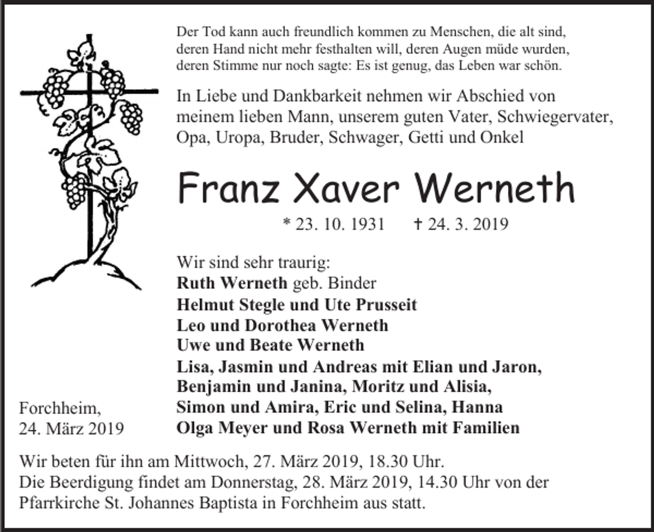 <p>Der Tod kann auch freundlich kommen zu Menschen, die alt sind,<br />deren Hand nicht mehr festhalten will, deren Augen müde wurden,<br />deren Stimme nur noch sagte: Es ist genug, das Leben war schön.</p><p>In Liebe und Dankbarkeit nehmen wir Abschied von<br />meinem lieben Mann, unserem guten Vater, Schwiegervater,<br />Opa, Uropa, Bruder, Schwager, Getti und Onkel</p><p>Franz Xaver Werneth<br />* 23. 10. 1931</p><p>Forchheim,<br />24. März 2019</p><p> 24. 3. 2019</p><p>Wir sind sehr traurig:<br />Ruth Werneth geb. Binder<br />Helmut Stegle und Ute Prusseit<br />Leo und Dorothea Werneth<br />Uwe und Beate Werneth<br />Lisa, Jasmin und Andreas mit Elian und Jaron,<br />Benjamin und Janina, Moritz und Alisia,<br />Simon und Amira, Eric und Selina, Hanna<br />Olga Meyer und Rosa Werneth mit Familien</p><p>Wir beten für ihn am Mittwoch, 27. März 2019, 18.30 Uhr.<br />Die Beerdigung findet am Donnerstag, 28. März 2019, 14.30 Uhr von der<br />Pfarrkirche St. Johannes Baptista in Forchheim aus statt.</p>