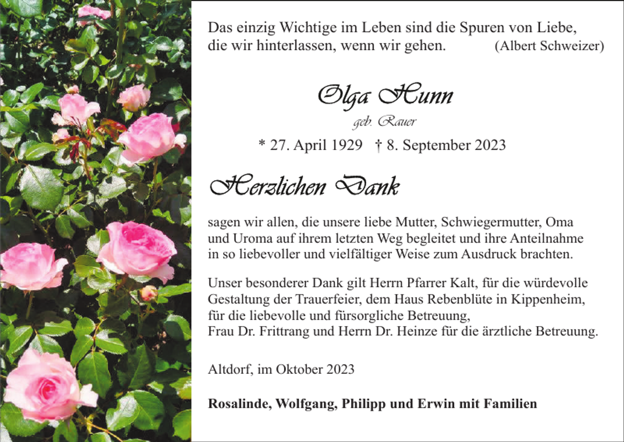 <p>Das einzig Wichtige im Leben sind die Spuren von Liebe,<br />die wir hinterlassen, wenn wir gehen.<br />(Albert Schweizer)</p><p>geb. Rauer<br />* 27. April 1929 † 8. September 2023</p><p>sagen wir allen, die unsere liebe Mutter, Schwiegermutter, Oma<br />und Uroma auf ihrem letzten Weg begleitet und ihre Anteilnahme<br />in so liebevoller und vielfältiger Weise zum Ausdruck brachten.<br />Unser besonderer Dank gilt Herrn Pfarrer Kalt, für die würdevolle<br />Gestaltung der Trauerfeier, dem Haus Rebenblüte in Kippenheim,<br />für die liebevolle und fürsorgliche Betreuung,<br />Frau Dr. Frittrang und Herrn Dr. Heinze für die ärztliche Betreuung.<br />Altdorf, im Oktober 2023<br />Rosalinde, Wolfgang, Philipp und Erwin mit Familien</p>