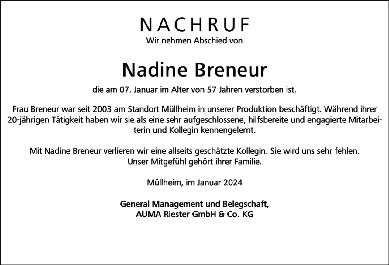 <p>NACHRUF<br />Wir nehmen Abschied von</p><p>Nadine Breneur<br />die am 07. Januar im Alter von 57 Jahren verstorben ist.<br />Frau Breneur war seit 2003 am Standort Müllheim in unserer Produktion beschäftigt. Während ihrer<br />20-jährigen Tätigkeit haben wir sie als eine sehr aufgeschlossene, hilfsbereite und engagierte Mitarbeiterin und Kollegin kennengelernt.<br />Mit Nadine Breneur verlieren wir eine allseits geschätzte Kollegin. Sie wird uns sehr fehlen.<br />Unser Mitgefühl gehört ihrer Familie.<br />Müllheim, im Januar 2024<br />General Management und Belegschaft,<br />AUMA Riester GmbH &amp; Co. KG</p>