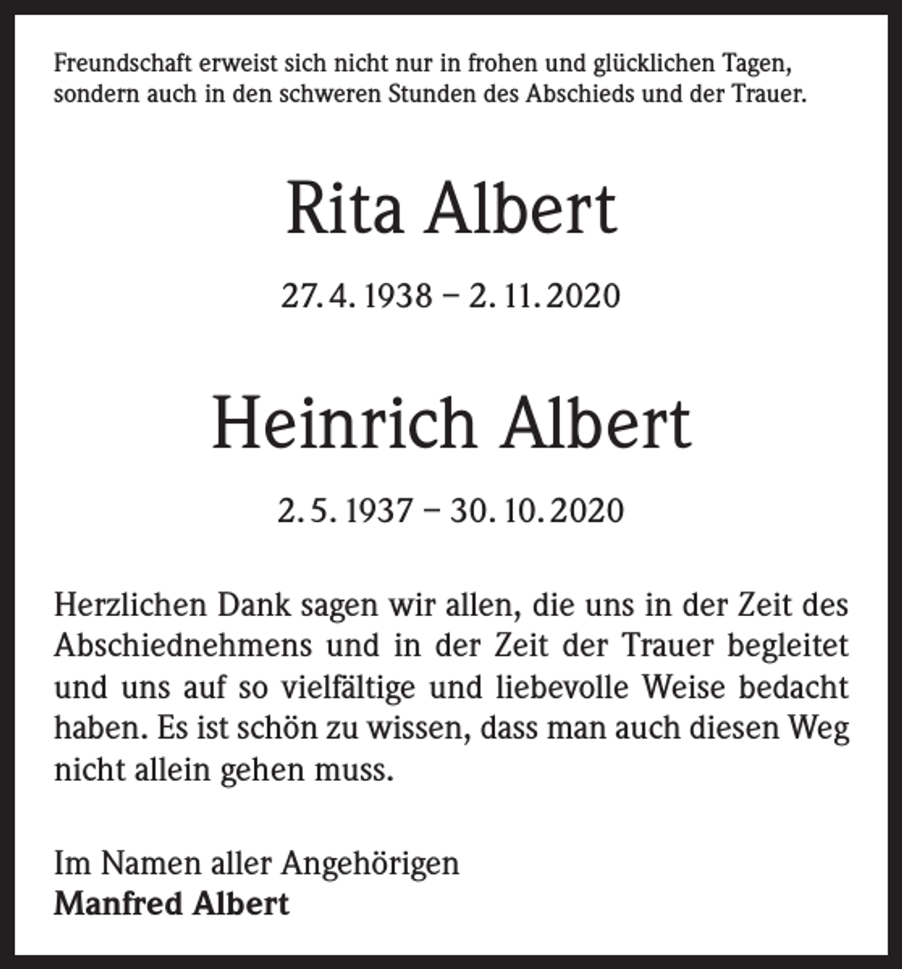 <p>Freundschaft erweist sich nicht nur in frohen und glücklichen Tagen,<br />sondern auch in den schweren Stunden des Abschieds und der Trauer.</p><p>Rita Albert<br />27. 4. 1938 – 2. 11. 2020</p><p>Heinrich Albert<br />2. 5. 1937 – 30. 10. 2020<br />Herzlichen Dank sagen wir allen, die uns in der Zeit des<br />Abschiednehmens und in der Zeit der Trauer begleitet<br />und uns auf so vielfältige und liebevolle Weise bedacht<br />haben. Es ist schön zu wissen, dass man auch diesen Weg<br />nicht allein gehen muss.<br />Im Namen aller Angehörigen<br />Manfred Albert</p>