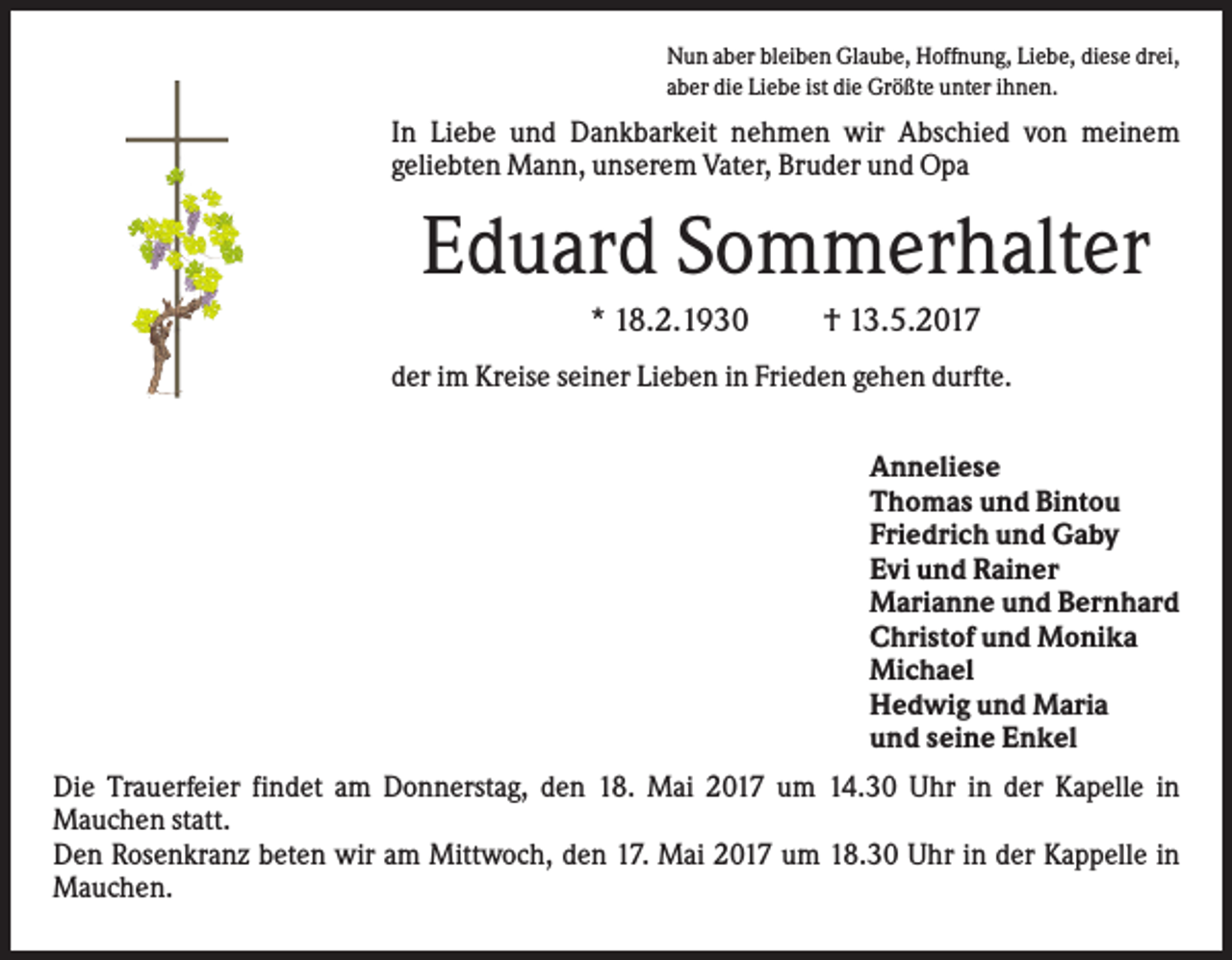 <p>Nun aber bleiben Glaube, Hoffnung, Liebe, diese drei,<br />aber die Liebe ist die Größte unter ihnen.</p><p>In Liebe und Dankbarkeit nehmen wir Abschied von meinem<br />geliebten Mann, unserem Vater, Bruder und Opa</p><p>Eduard Sommerhalter<br />* 18.2.1930</p><p>† 13.5.2017</p><p>der im Kreise seiner Lieben in Frieden gehen durfte.<br />Anneliese<br />Thomas und Bintou<br />Friedrich und Gaby<br />Evi und Rainer<br />Marianne und Bernhard<br />Christof und Monika<br />Michael<br />Hedwig und Maria<br />und seine Enkel<br />Die Trauerfeier findet am Donnerstag, den 18. Mai 2017 um 14.30 Uhr in der Kapelle in<br />Mauchen statt.<br />Den Rosenkranz beten wir am Mittwoch, den 17. Mai 2017 um 18.30 Uhr in der Kappelle in<br />Mauchen.</p>
