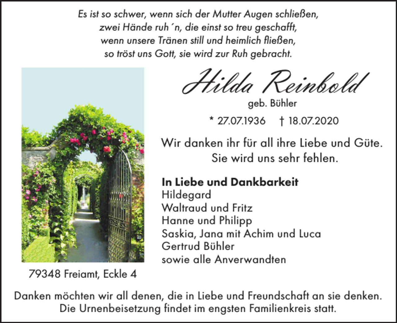 <p>Es ist so schwer, wenn sich der Mutter Augen schließen,<br />zwei Hände ruh´n, die einst so treu geschafft,<br />wenn unsere Tränen still und heimlich fließen,<br />so tröst uns Gott, sie wird zur Ruh gebracht.</p><p>Hilda Reinbold<br />geb. Bühler<br />* 27.07.1936</p><p>† 18.07.2020</p><p>Wir danken ihr für all ihre Liebe und Güte.<br />Sie wird uns sehr fehlen.<br />In Liebe und Dankbarkeit<br />Hildegard<br />Waltraud und Fritz<br />Hanne und Philipp<br />Saskia, Jana mit Achim und Luca<br />Gertrud Bühler<br />sowie alle Anverwandten<br />79348 Freiamt, Eckle 4<br />Danken möchten wir all denen, die in Liebe und Freundschaft an sie denken.<br />Die Urnenbeisetzung findet im engsten Familienkreis statt.</p>