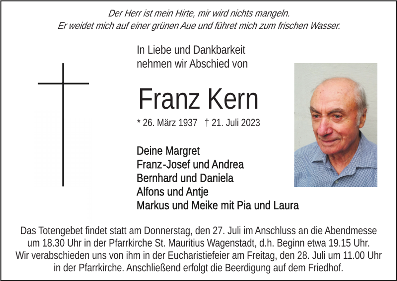 <p>Der Herr ist mein Hirte, mir wird nichts mangeln.<br />Er weidet mich auf einer grünen Aue und führet mich zum frischen Wasser.</p><p>In Liebe und Dankbarkeit<br />nehmen wir Abschied von</p><p>Franz Kern<br />* 26. März 1937 † 21. Juli 2023</p><p>Das Totengebet findet statt am Donnerstag, den 27. Juli im Anschluss an die Abendmesse<br />um 18.30 Uhr in der Pfarrkirche St. Mauritius Wagenstadt, d.h. Beginn etwa 19.15 Uhr.<br />Wir verabschieden uns von ihm in der Eucharistiefeier am Freitag, den 28. Juli um 11.00 Uhr<br />in der Pfarrkirche. Anschließend erfolgt die Beerdigung auf dem Friedhof.</p>