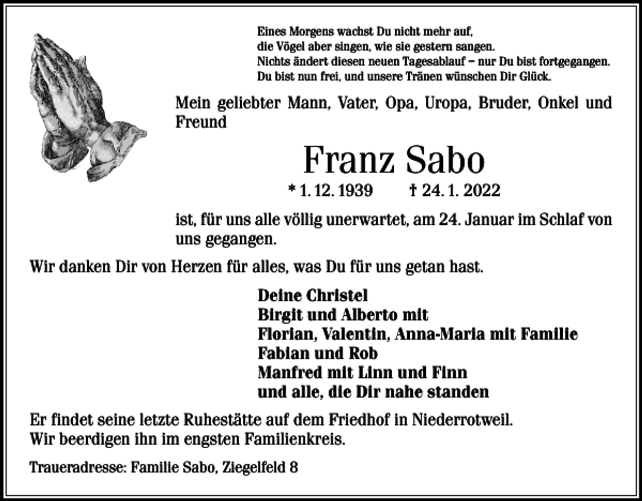 <p>Eines Morgens wachst Du nicht mehr auf,<br />die Vögel aber singen, wie sie gestern sangen.<br />Nichts ändert diesen neuen Tagesablauf – nur Du bist fortgegangen.<br />Du bist nun frei, und unsere Tränen wünschen Dir Glück.</p><p>Mein geliebter Mann, Vater, Opa, Uropa, Bruder, Onkel und<br />Freund</p><p>Franz Sabo</p><p>* 1. 12. 1939 † 24. 1. 2022<br />ist, für uns alle völlig unerwartet, am 24. Januar im Schlaf von<br />uns gegangen.<br />Wir danken Dir von Herzen für alles, was Du für uns getan hast.<br />Deine Christel<br />Birgit und Alberto mit<br />Florian, Valentin, Anna-Maria mit Familie<br />Fabian und Rob<br />Manfred mit Linn und Finn<br />und alle, die Dir nahe standen<br />Er findet seine letzte Ruhestätte auf dem Friedhof in Niederrotweil.<br />Wir beerdigen ihn im engsten Familienkreis.<br />Traueradresse: Familie Sabo, Ziegelfeld 8</p>