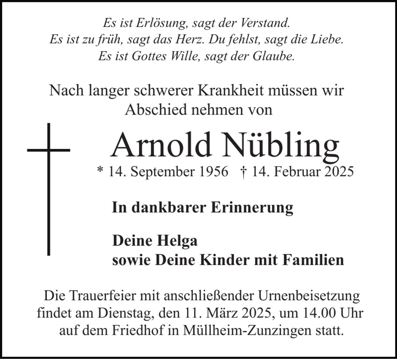 <p>Es ist Erlösung, sagt der Verstand.<br />Es ist zu früh, sagt das Herz. Du fehlst, sagt die Liebe.<br />Es ist Gottes Wille, sagt der Glaube.</p><p>Nach langer schwerer Krankheit müssen wir<br />Abschied nehmen von</p><p>Arnold Nübling</p><p>* 14. September 1956 † 14. Februar 2025</p><p>In dankbarer Erinnerung<br />Deine Helga<br />sowie Deine Kinder mit Familien<br />Die Trauerfeier mit anschließender Urnenbeisetzung<br />findet am Dienstag, den 11. März 2025, um 14.00 Uhr<br />auf dem Friedhof in Müllheim-Zunzingen statt.</p>
