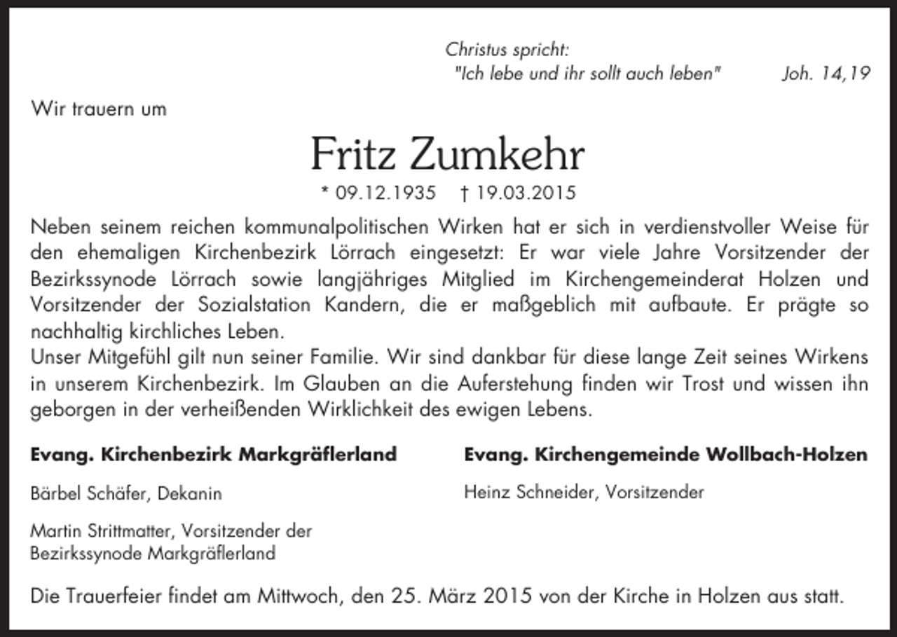 <p>Christus spricht:<br />"Ich lebe und ihr sollt auch leben"</p><p>Joh. 14,19</p><p>Wir trauern um</p><p>Fritz Zumkehr<br />* 09.12.1935</p><p>† 19.03.2015</p><p>Neben seinem reichen kommunalpolitischen Wirken hat er sich in verdienstvoller Weise für<br />den ehemaligen Kirchenbezirk Lörrach eingesetzt: Er war viele Jahre Vorsitzender der<br />Bezirkssynode Lörrach sowie langjähriges Mitglied im Kirchengemeinderat Holzen und<br />Vorsitzender der Sozialstation Kandern, die er maßgeblich mit aufbaute. Er prägte so<br />nachhaltig kirchliches Leben.<br />Unser Mitgefühl gilt nun seiner Familie. Wir sind dankbar für diese lange Zeit seines Wirkens<br />in unserem Kirchenbezirk. Im Glauben an die Auferstehung finden wir Trost und wissen ihn<br />geborgen in der verheißenden Wirklichkeit des ewigen Lebens.<br />Evang. Kirchenbezirk Markgräflerland</p><p>Evang. Kirchengemeinde Wollbach-Holzen</p><p>Bärbel Schäfer, Dekanin</p><p>Heinz Schneider, Vorsitzender</p><p>Martin Strittmatter, Vorsitzender der<br />Bezirkssynode Markgräflerland</p><p>Die Trauerfeier findet am Mittwoch, den 25. März 2015 von der Kirche in Holzen aus statt.</p>