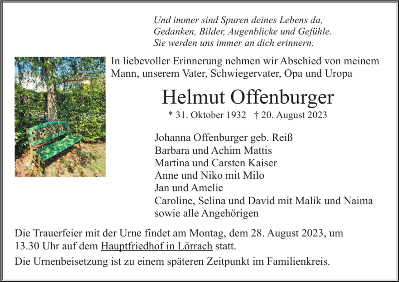 <p>Und immer sind Spuren deines Lebens da,<br />Gedanken, Bilder, Augenblicke und Gefühle.<br />Sie werden uns immer an dich erinnern.</p><p>In liebevoller Erinnerung nehmen wir Abschied von meinem<br />Mann, unserem Vater, Schwiegervater, Opa und Uropa</p><p>Helmut Offenburger<br />* 31. Oktober 1932 † 20. August 2023</p><p>Johanna Offenburger geb. Reiß<br />Barbara und Achim Mattis<br />Martina und Carsten Kaiser<br />Anne und Niko mit Milo<br />Jan und Amelie<br />Caroline, Selina und David mit Malik und Naima<br />sowie alle Angehörigen<br />Die Trauerfeier mit der Urne findet am Montag, dem 28. August 2023, um<br />13.30 Uhr auf dem Hauptfriedhof in Lörrach statt.<br />Die Urnenbeisetzung ist zu einem späteren Zeitpunkt im Familienkreis.</p>