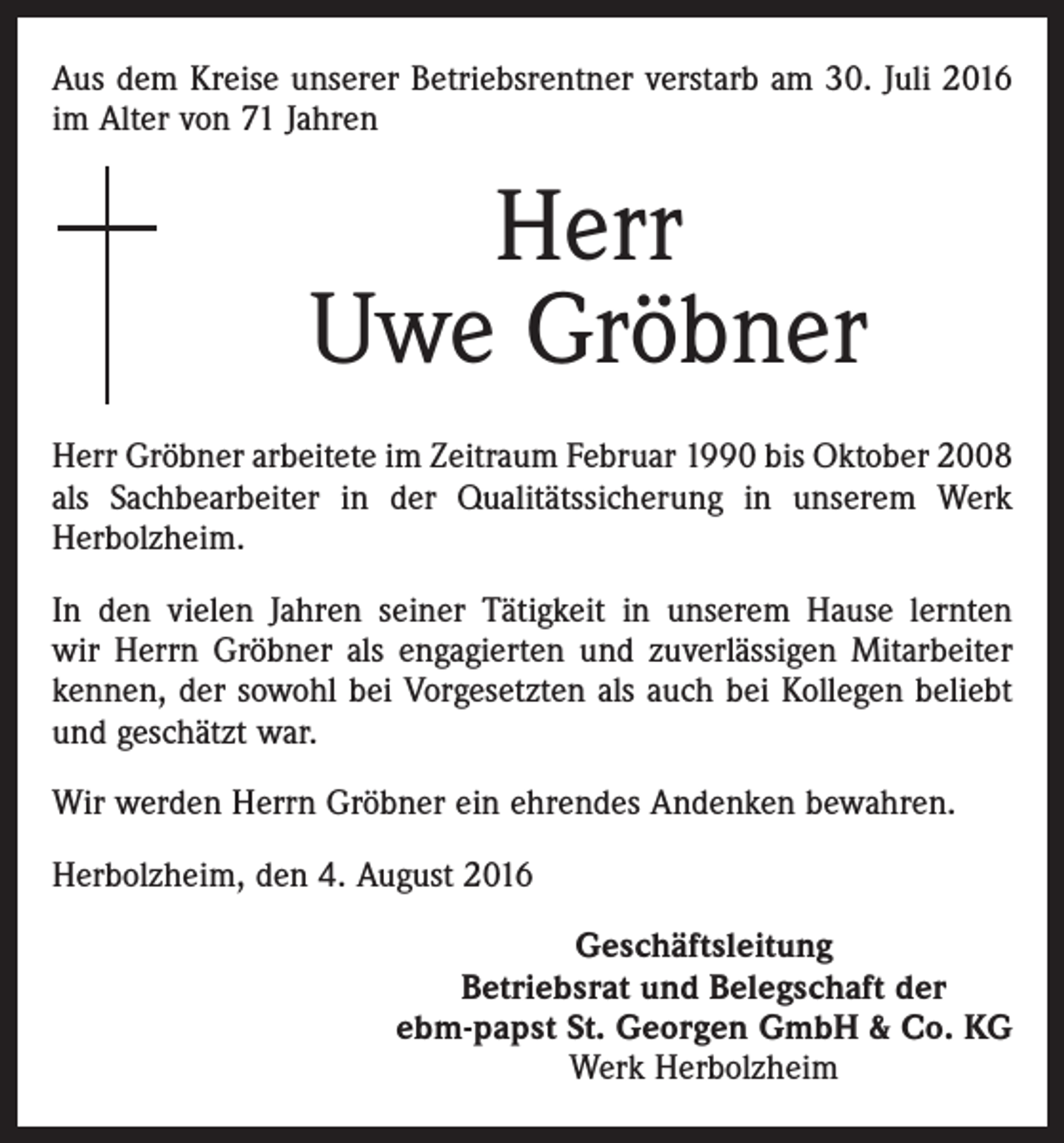 <p>Aus dem Kreise unserer Betriebsrentner verstarb am 30. Juli 2016<br />im Alter von 71 Jahren</p><p>Herr<br />Uwe Gröbner<br />Herr Gröbner arbeitete im Zeitraum Februar 1990 bis Oktober 2008<br />als Sachbearbeiter in der Qualitätssicherung in unserem Werk<br />Herbolzheim.<br />In den vielen Jahren seiner Tätigkeit in unserem Hause lernten<br />wir Herrn Gröbner als engagierten und zuverlässigen Mitarbeiter<br />kennen, der sowohl bei Vorgesetzten als auch bei Kollegen beliebt<br />und geschätzt war.<br />Wir werden Herrn Gröbner ein ehrendes Andenken bewahren.<br />Herbolzheim, den 4. August 2016<br />Geschäftsleitung<br />Betriebsrat und Belegschaft der<br />ebm-papst St. Georgen GmbH &amp; Co. KG<br />Werk Herbolzheim</p>