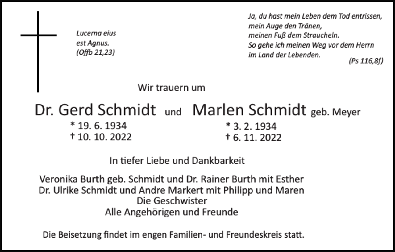 <p>Ja, du hast mein Leben dem Tod entrissen,<br />mein Auge den Tränen,<br />meinen Fuß dem Straucheln.<br />So gehe ich meinen Weg vor dem Herrn<br />im Land der Lebenden.<br />(Ps 116,8f)</p><p>Lucerna eius<br />est Agnus.<br />(O� 21,23)</p><p>Wir trauern um</p><p>Dr. Gerd Schmidt<br />* 19. 6. 1934<br />† 10. 10. 2022</p><p>und</p><p>Marlen Schmidt geb. Meyer<br />* 3. 2. 1934<br />† 6. 11. 2022</p><p>In �efer Liebe und Dankbarkeit<br />Veronika Burth geb. Schmidt und Dr. Rainer Burth mit Esther<br />Dr. Ulrike Schmidt und Andre Markert mit Philipp und Maren<br />Die Geschwister<br />Alle Angehörigen und Freunde<br />Die Beisetzung ﬁndet im engen Familien­ und Freundeskreis sta�.</p>