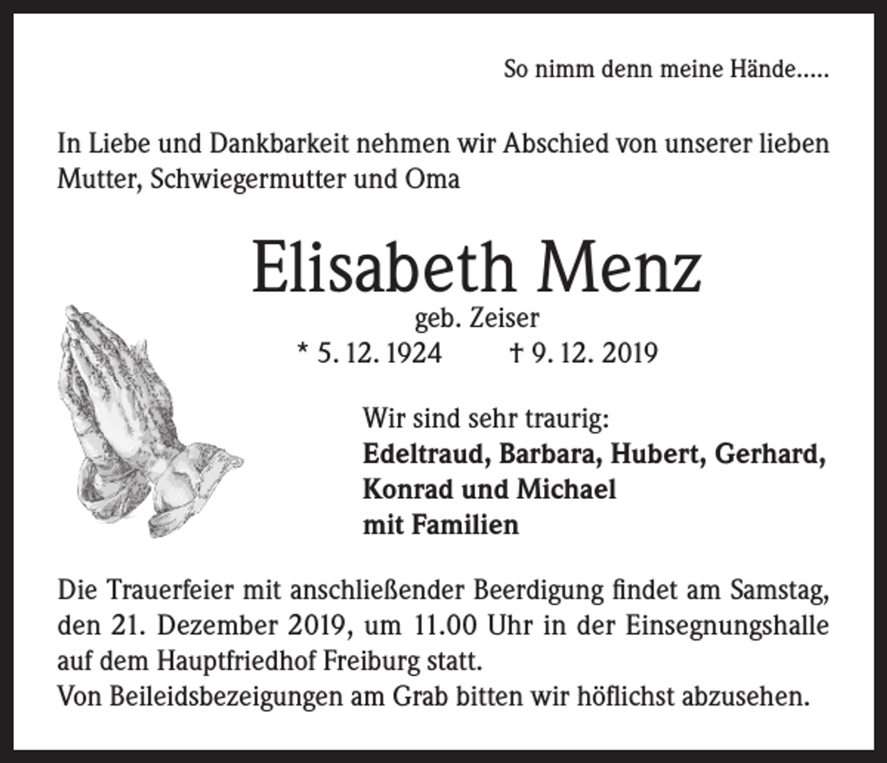 <p>So nimm denn meine Hände…..</p><p>In Liebe und Dankbarkeit nehmen wir Abschied von unserer lieben<br />Mutter, Schwiegermutter und Oma</p><p>Elisabeth Menz<br />geb. Zeiser<br />* 5. 12. 1924<br />† 9. 12. 2019</p><p>Wir sind sehr traurig:<br />Edeltraud, Barbara, Hubert, Gerhard,<br />Konrad und Michael<br />mit Familien<br />Die Trauerfeier mit anschließender Beerdigung findet am Samstag,<br />den 21. Dezember 2019, um 11.00 Uhr in der Einsegnungshalle<br />auf dem Hauptfriedhof Freiburg statt.<br />Von Beileidsbezeigungen am Grab bitten wir höflichst abzusehen.</p>