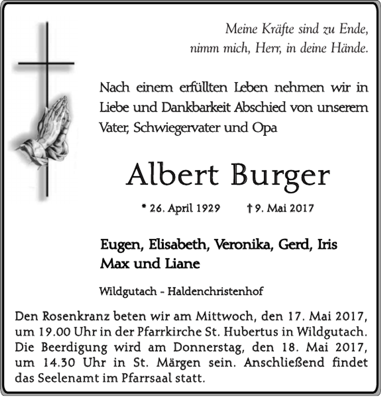 <p>Meine Kräfte sind zu Ende,<br />nimm mich, Herr, in deine Hände.<br />Nach einem erfüllten Leben nehmen wir in<br />Liebe und Dankbarkeit Abschied von unserem<br />Vater, Schwiegervater und Opa</p><p>Albert Burger<br />* 26. April 192. Mai 2017</p><p>Eugen, Elisabeth, Veronika, Gerd, Iris<br />Max und Liane<br />Wildgutach - Haldenchristenhof</p><p>Den Rosenkranz beten wir am Mittwoch, den 17. Mai 2017,<br />um 19.00 Uhr in der Pfarrkirche St. Hubertus in Wildgutach.<br />Die Beerdigung wird am Donnerstag, den 18. Mai 2017,<br />um 14.30 Uhr in St. Märgen sein. Anschließend findet<br />das Seelenamt im Pfarrsaal statt.</p>